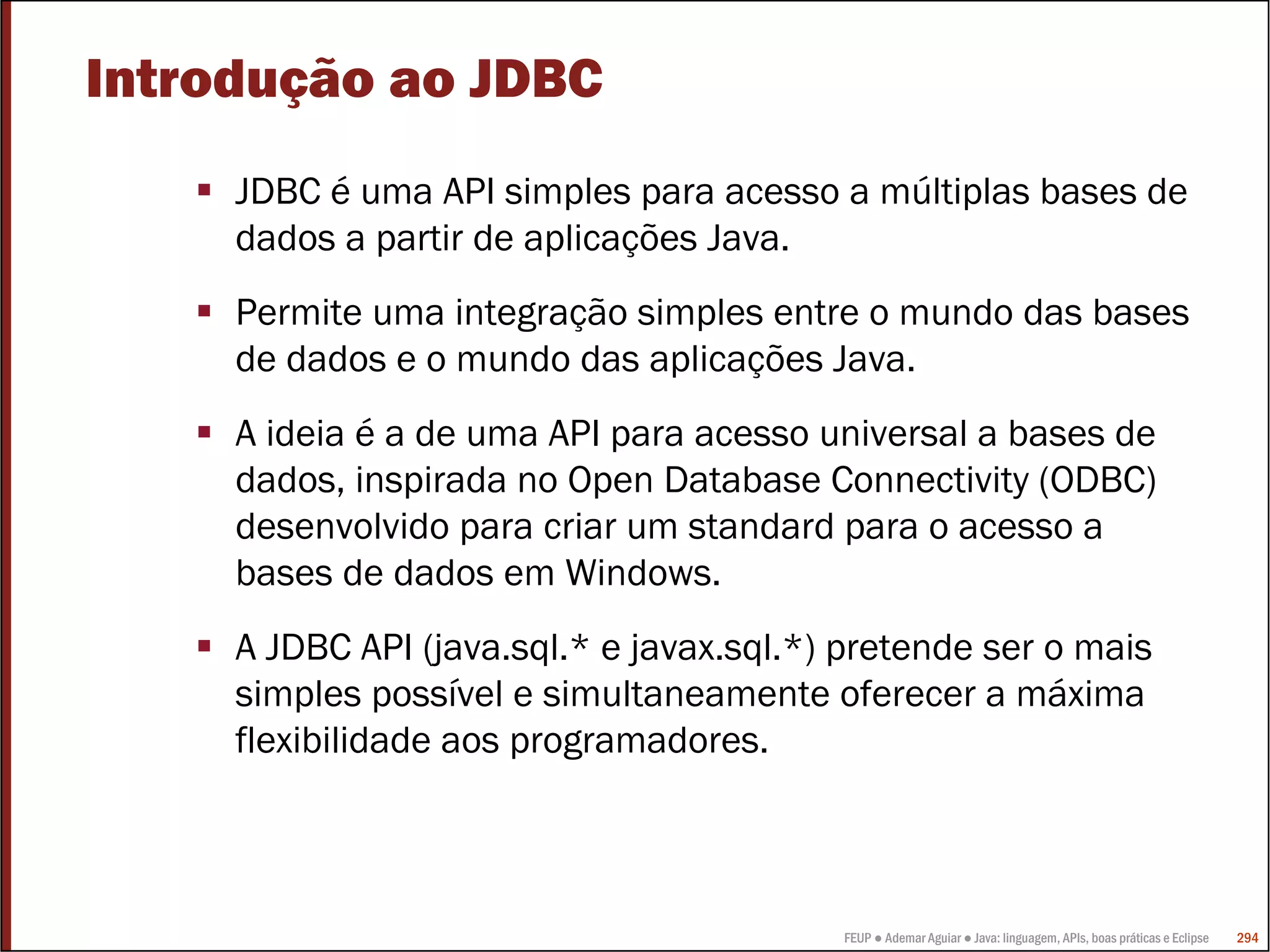 FEUP ● Ademar Aguiar ● Java: linguagem, APIs, boas práticas e Eclipse 294
Introdução ao JDBC
JDBC é uma API simples para acesso a múltiplas bases de
dados a partir de aplicações Java.
Permite uma integração simples entre o mundo das bases
de dados e o mundo das aplicações Java.
A ideia é a de uma API para acesso universal a bases de
dados, inspirada no Open Database Connectivity (ODBC)
desenvolvido para criar um standard para o acesso a
bases de dados em Windows.
A JDBC API (java.sql.* e javax.sql.*) pretende ser o mais
simples possível e simultaneamente oferecer a máxima
flexibilidade aos programadores.
 
