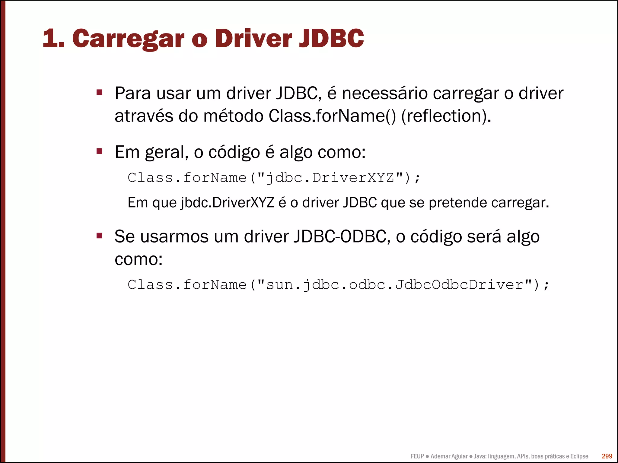 FEUP ● Ademar Aguiar ● Java: linguagem, APIs, boas práticas e Eclipse 299
1. Carregar o Driver JDBC
Para usar um driver JDBC, é necessário carregar o driver
através do método Class.forName() (reflection).
Em geral, o código é algo como:
Class.forName("jdbc.DriverXYZ");
Em que jbdc.DriverXYZ é o driver JDBC que se pretende carregar.
Se usarmos um driver JDBC-ODBC, o código será algo
como:
Class.forName("sun.jdbc.odbc.JdbcOdbcDriver");
 