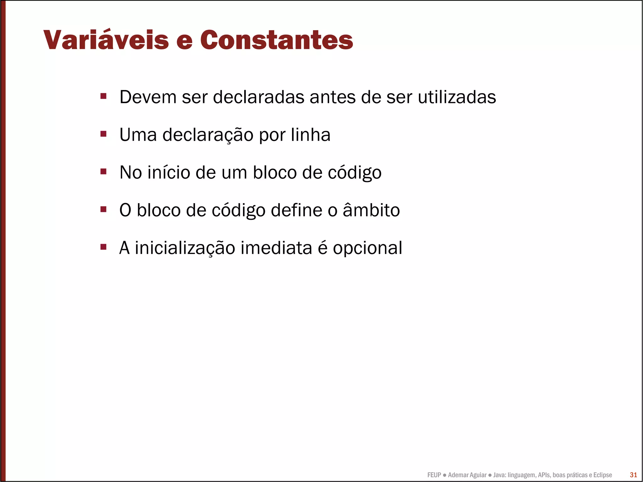 FEUP ● Ademar Aguiar ● Java: linguagem, APIs, boas práticas e Eclipse 31
Variáveis e Constantes
Devem ser declaradas antes de ser utilizadas
Uma declaração por linha
No início de um bloco de código
O bloco de código define o âmbito
A inicialização imediata é opcional
 