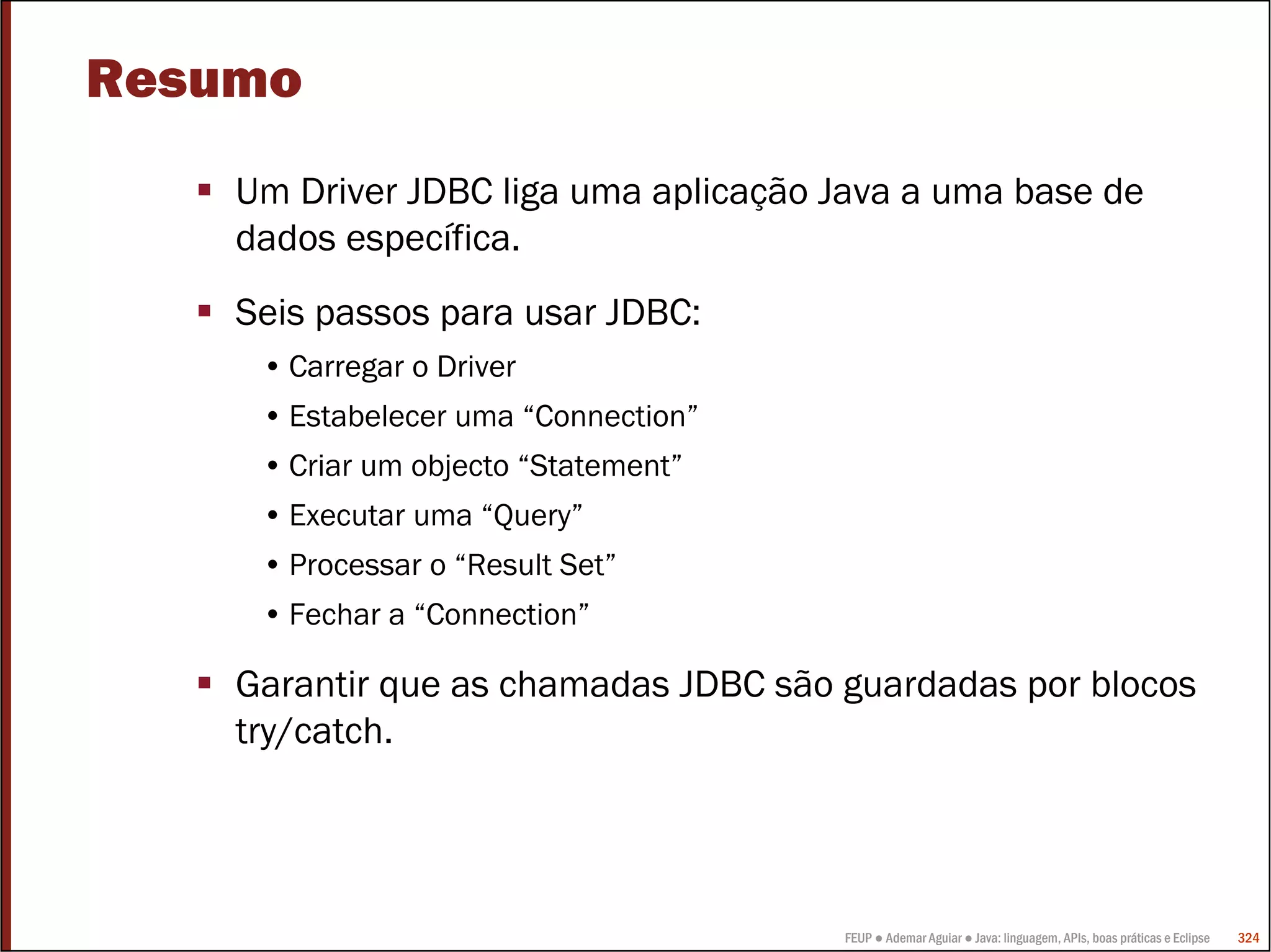 FEUP ● Ademar Aguiar ● Java: linguagem, APIs, boas práticas e Eclipse 324
Resumo
Um Driver JDBC liga uma aplicação Java a uma base de
dados específica.
Seis passos para usar JDBC:
• Carregar o Driver
• Estabelecer uma “Connection”
• Criar um objecto “Statement”
• Executar uma “Query”
• Processar o “Result Set”
• Fechar a “Connection”
Garantir que as chamadas JDBC são guardadas por blocos
try/catch.
 