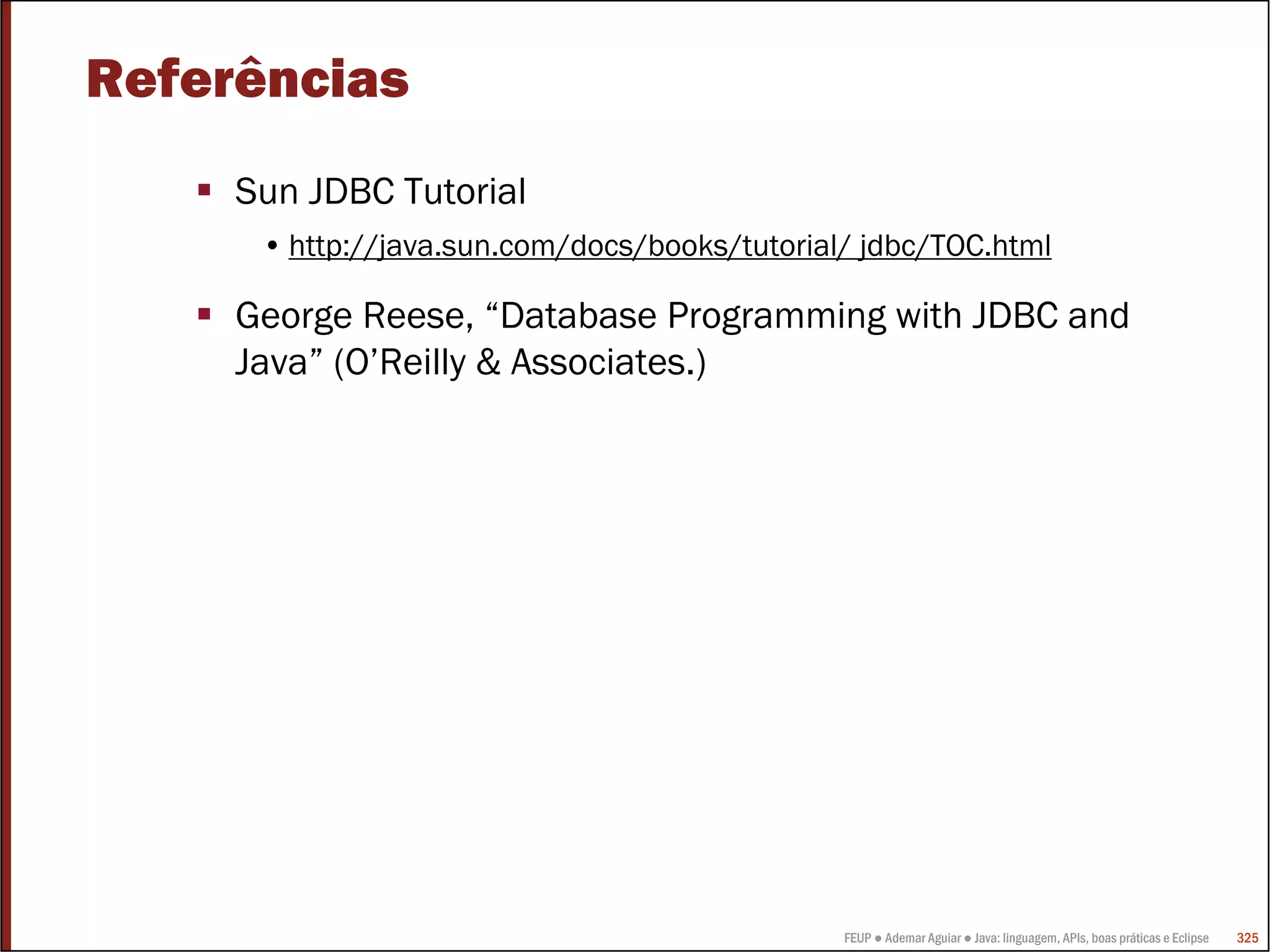 FEUP ● Ademar Aguiar ● Java: linguagem, APIs, boas práticas e Eclipse 325
Referências
Sun JDBC Tutorial
• http://java.sun.com/docs/books/tutorial/ jdbc/TOC.html
George Reese, “Database Programming with JDBC and
Java” (O’Reilly & Associates.)
 