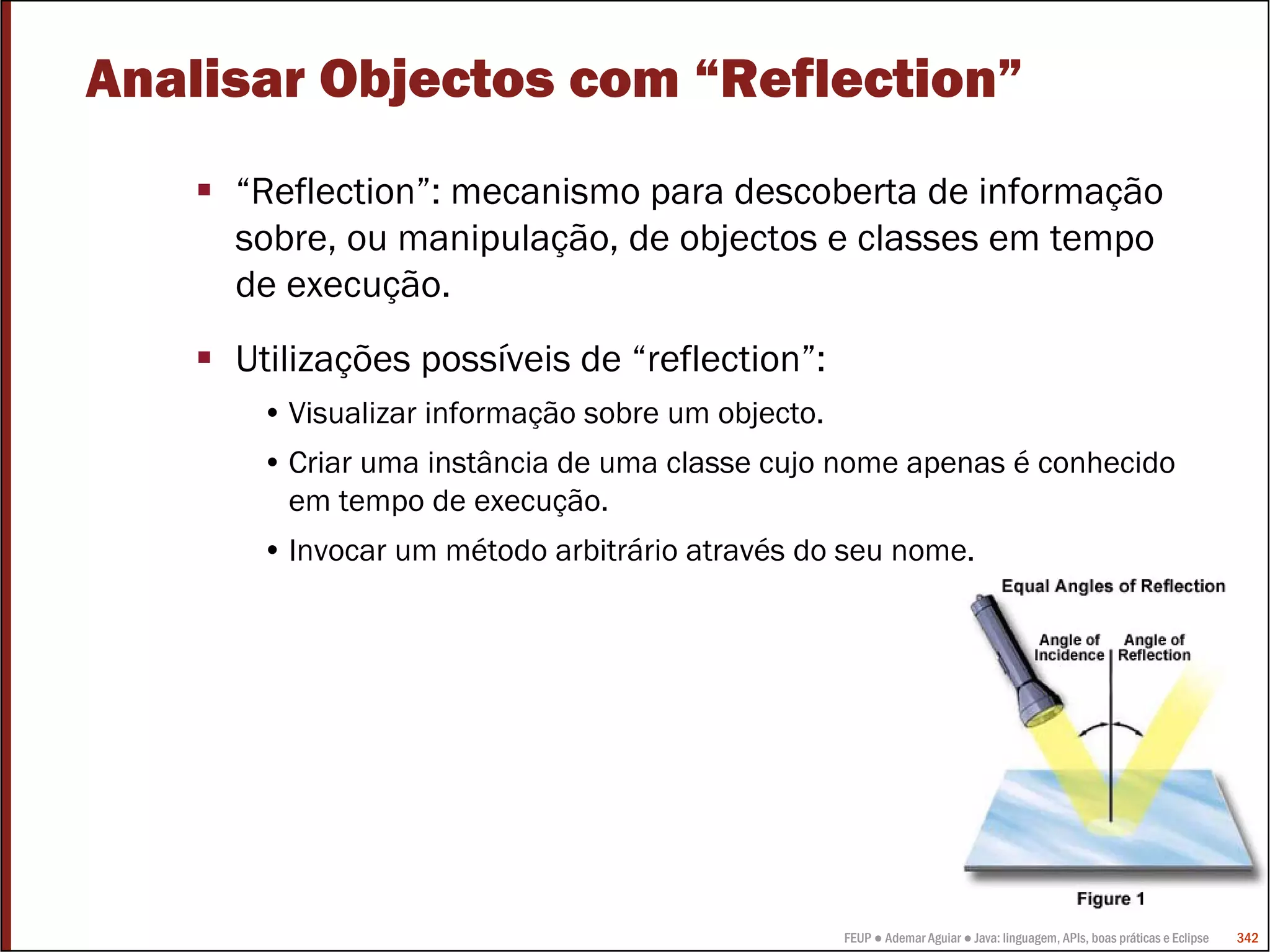 FEUP ● Ademar Aguiar ● Java: linguagem, APIs, boas práticas e Eclipse 342
Analisar Objectos com “Reflection”
“Reflection”: mecanismo para descoberta de informação
sobre, ou manipulação, de objectos e classes em tempo
de execução.
Utilizações possíveis de “reflection”:
• Visualizar informação sobre um objecto.
• Criar uma instância de uma classe cujo nome apenas é conhecido
em tempo de execução.
• Invocar um método arbitrário através do seu nome.
 
