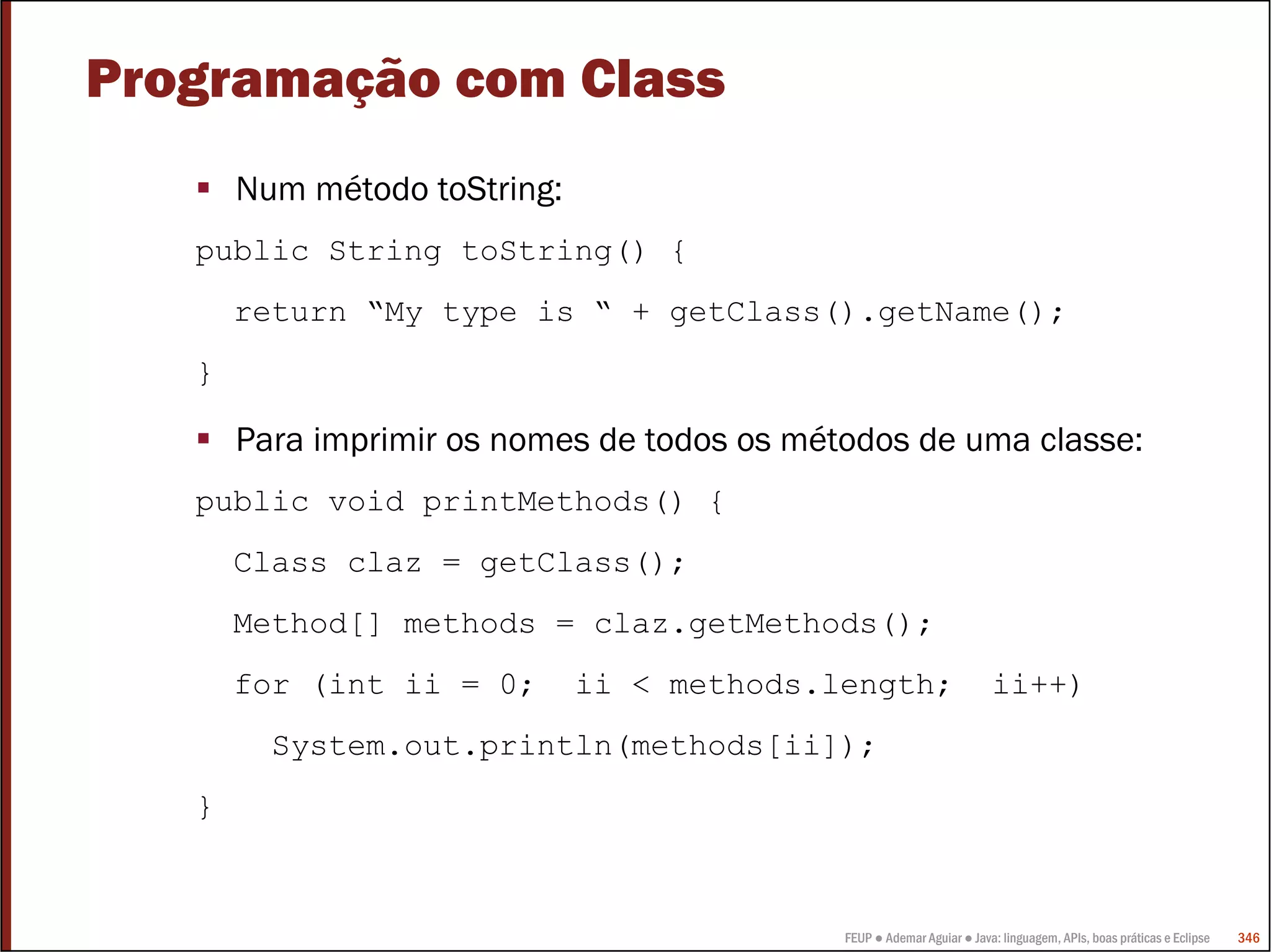 FEUP ● Ademar Aguiar ● Java: linguagem, APIs, boas práticas e Eclipse 346
Programação com Class
Num método toString:
public String toString() {
return “My type is “ + getClass().getName();
}
Para imprimir os nomes de todos os métodos de uma classe:
public void printMethods() {
Class claz = getClass();
Method[] methods = claz.getMethods();
for (int ii = 0; ii < methods.length; ii++)
System.out.println(methods[ii]);
}
 