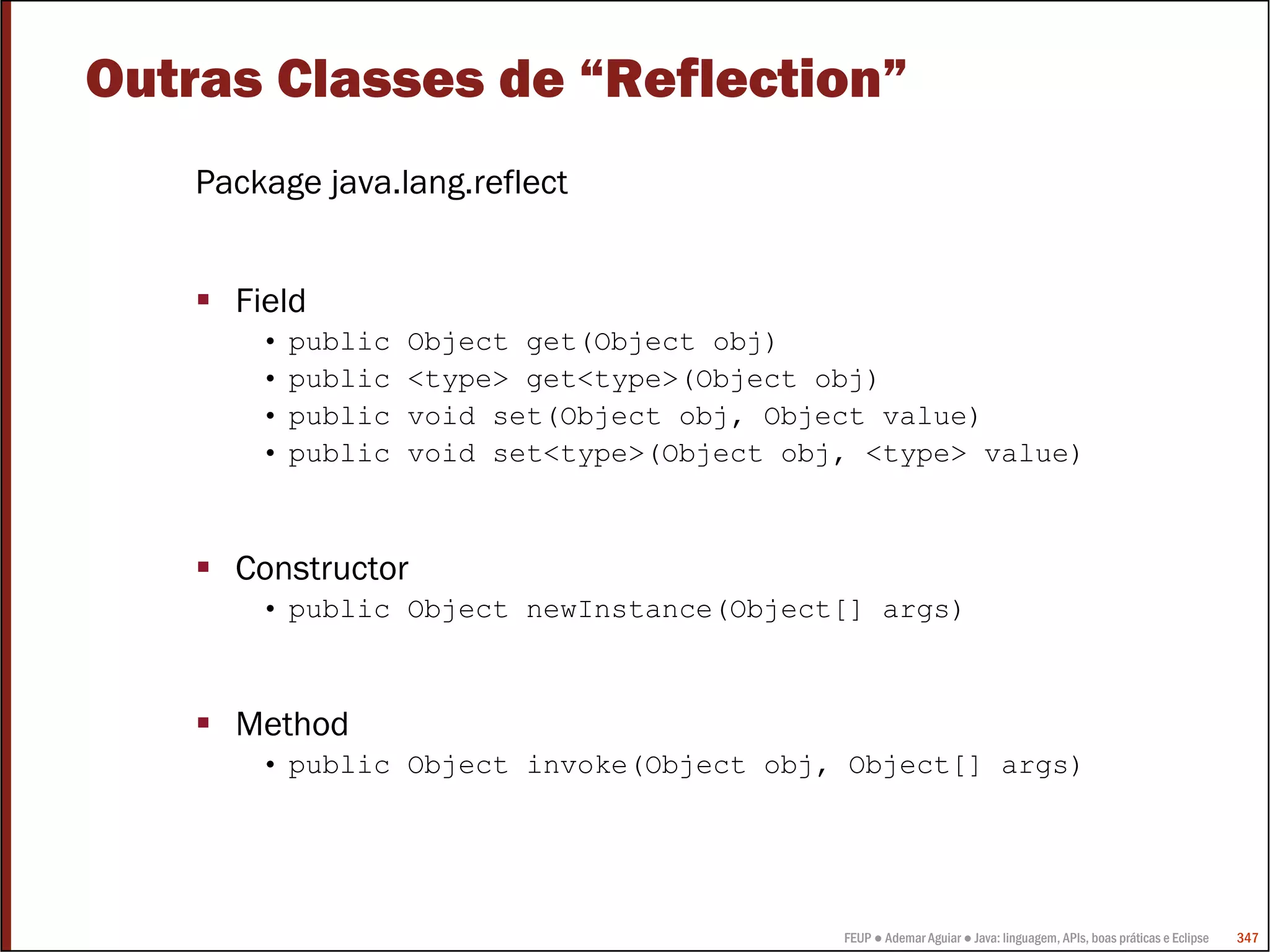 FEUP ● Ademar Aguiar ● Java: linguagem, APIs, boas práticas e Eclipse 347
Outras Classes de “Reflection”
Package java.lang.reflect
Field
• public Object get(Object obj)
• public <type> get<type>(Object obj)
• public void set(Object obj, Object value)
• public void set<type>(Object obj, <type> value)
Constructor
• public Object newInstance(Object[] args)
Method
• public Object invoke(Object obj, Object[] args)
 