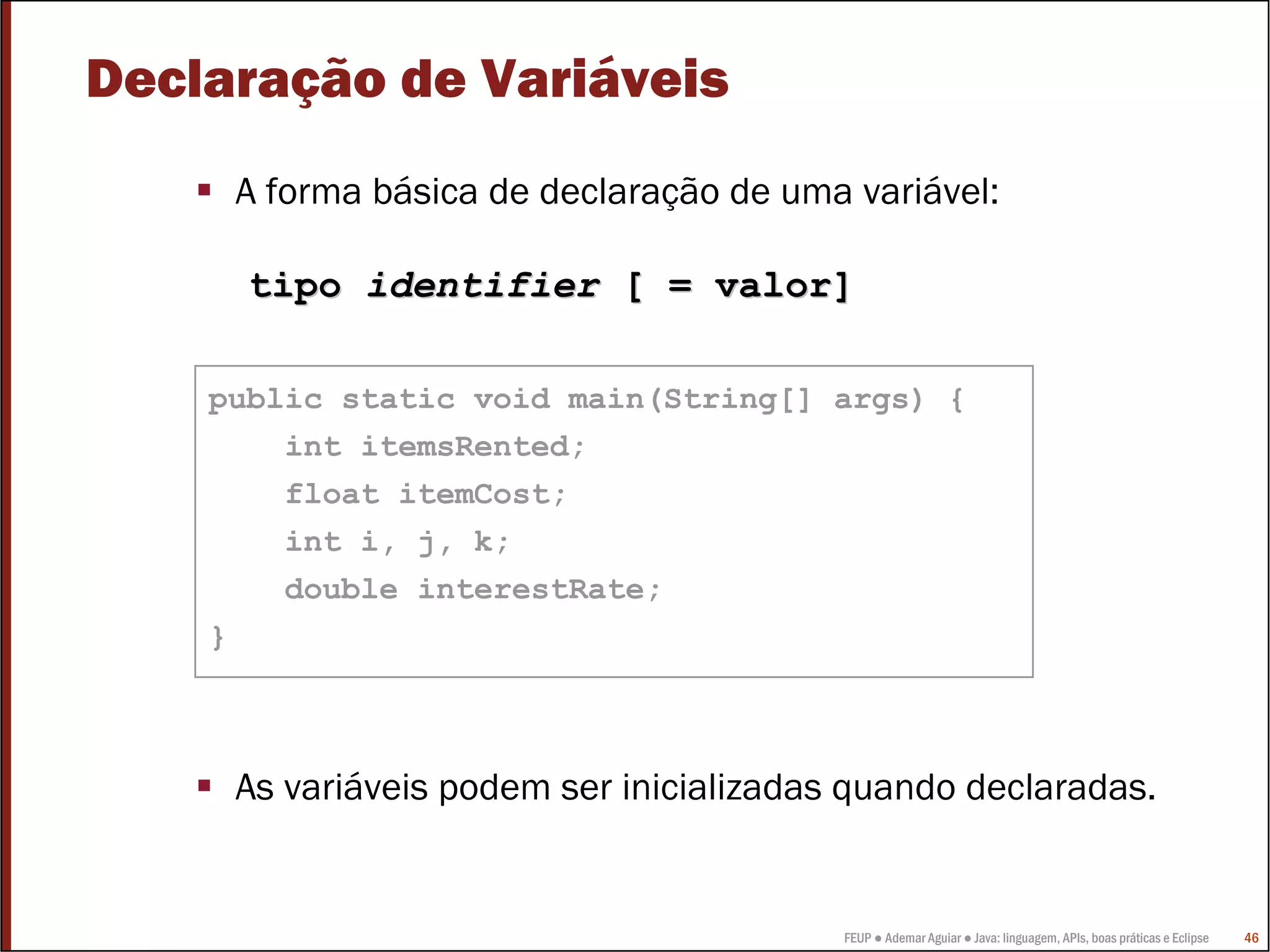 FEUP ● Ademar Aguiar ● Java: linguagem, APIs, boas práticas e Eclipse 46
Declaração de Variáveis
A forma básica de declaração de uma variável:
As variáveis podem ser inicializadas quando declaradas.
public static void main(String[] args) {
int itemsRented;
float itemCost;
int i, j, k;
double interestRate;
}
tipotipo identifieridentifier [ = valor][ = valor]
 