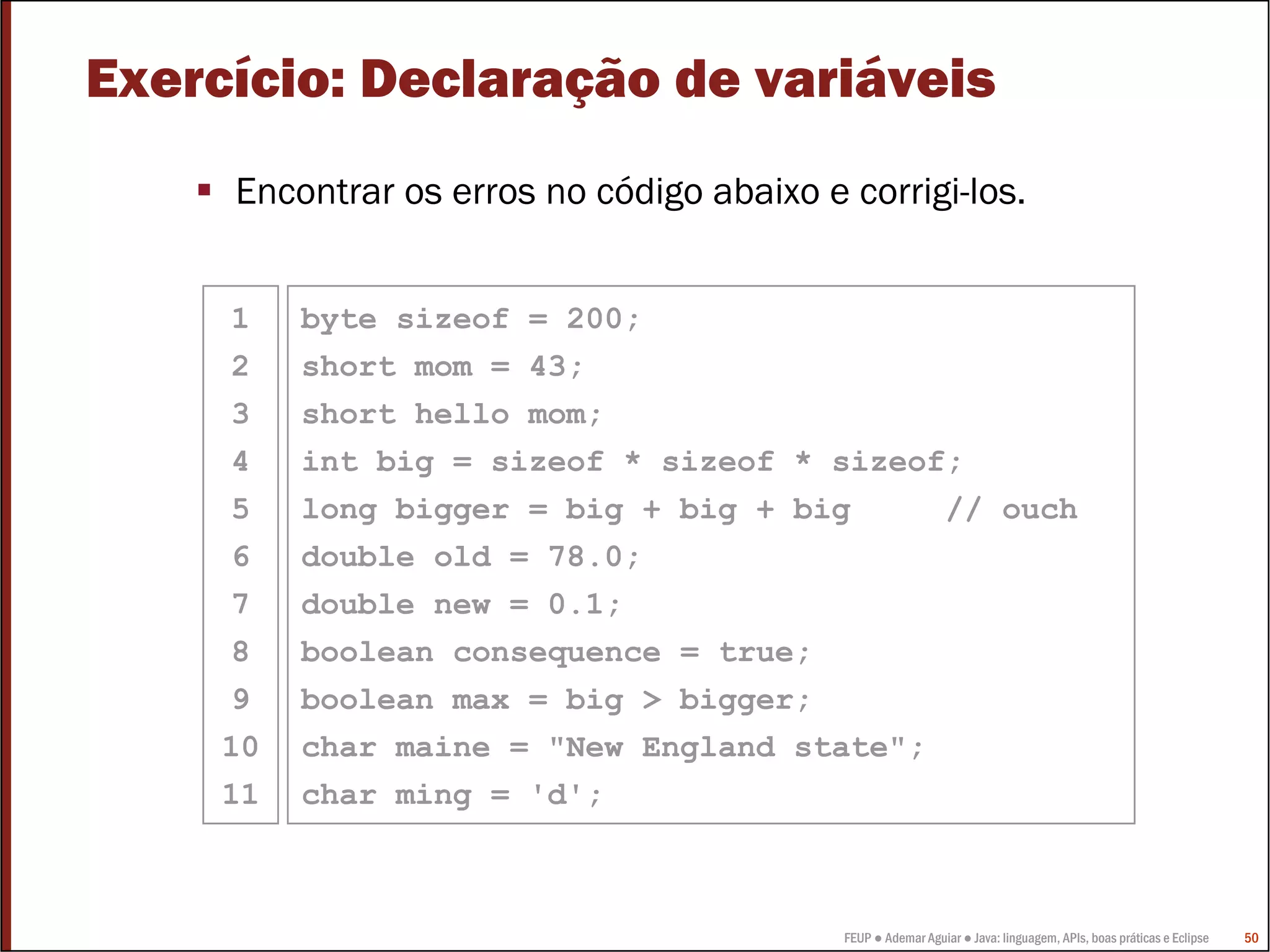 FEUP ● Ademar Aguiar ● Java: linguagem, APIs, boas práticas e Eclipse 50
Exercício: Declaração de variáveis
Encontrar os erros no código abaixo e corrigi-los.
byte sizeof = 200;
short mom = 43;
short hello mom;
int big = sizeof * sizeof * sizeof;
long bigger = big + big + big // ouch
double old = 78.0;
double new = 0.1;
boolean consequence = true;
boolean max = big > bigger;
char maine = "New England state";
char ming = 'd';
1
2
3
4
5
6
7
8
9
10
11
 