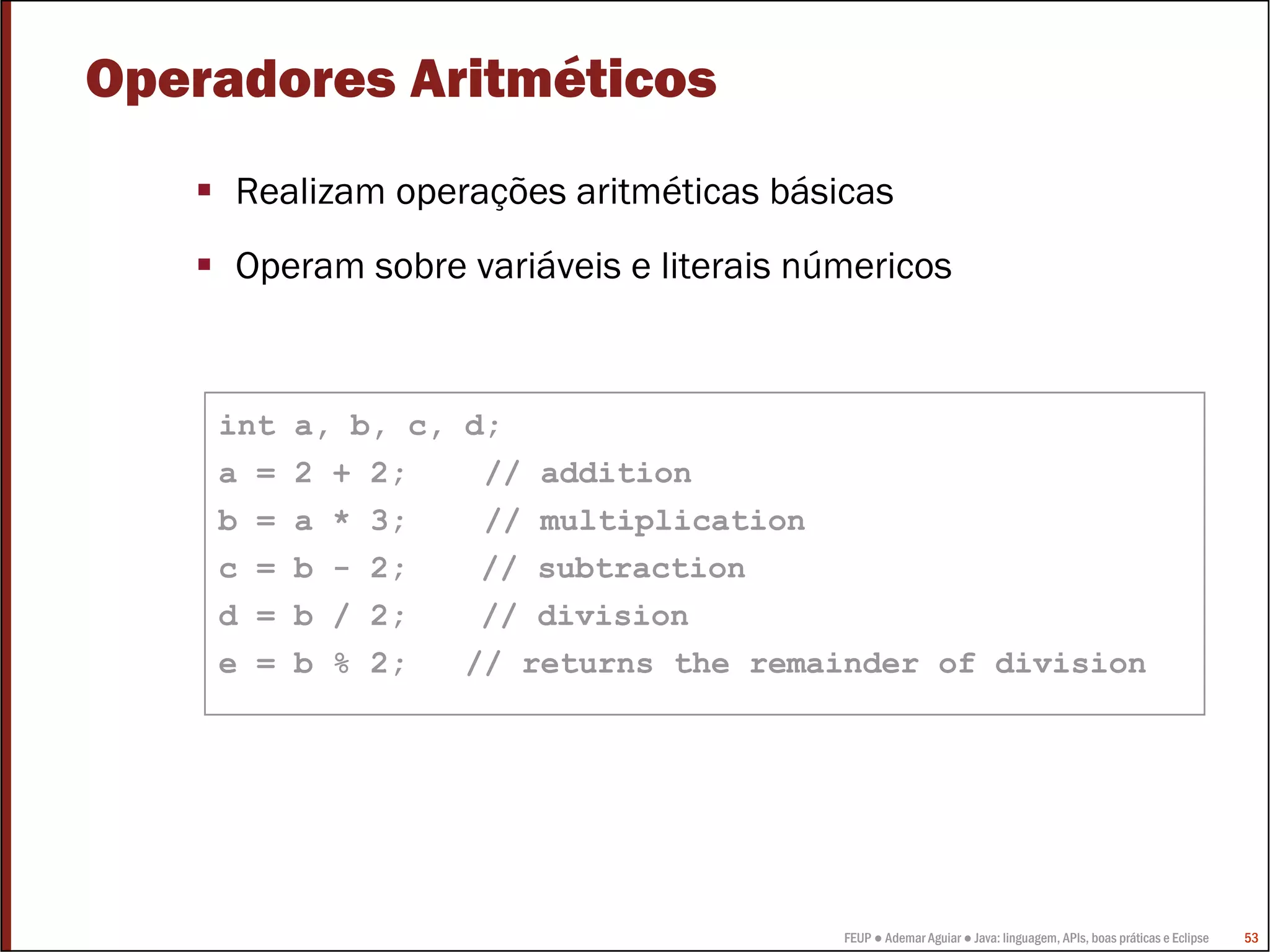 FEUP ● Ademar Aguiar ● Java: linguagem, APIs, boas práticas e Eclipse 53
Operadores Aritméticos
Realizam operações aritméticas básicas
Operam sobre variáveis e literais númericos
int a, b, c, d;
a = 2 + 2; // addition
b = a * 3; // multiplication
c = b - 2; // subtraction
d = b / 2; // division
e = b % 2; // returns the remainder of division
 