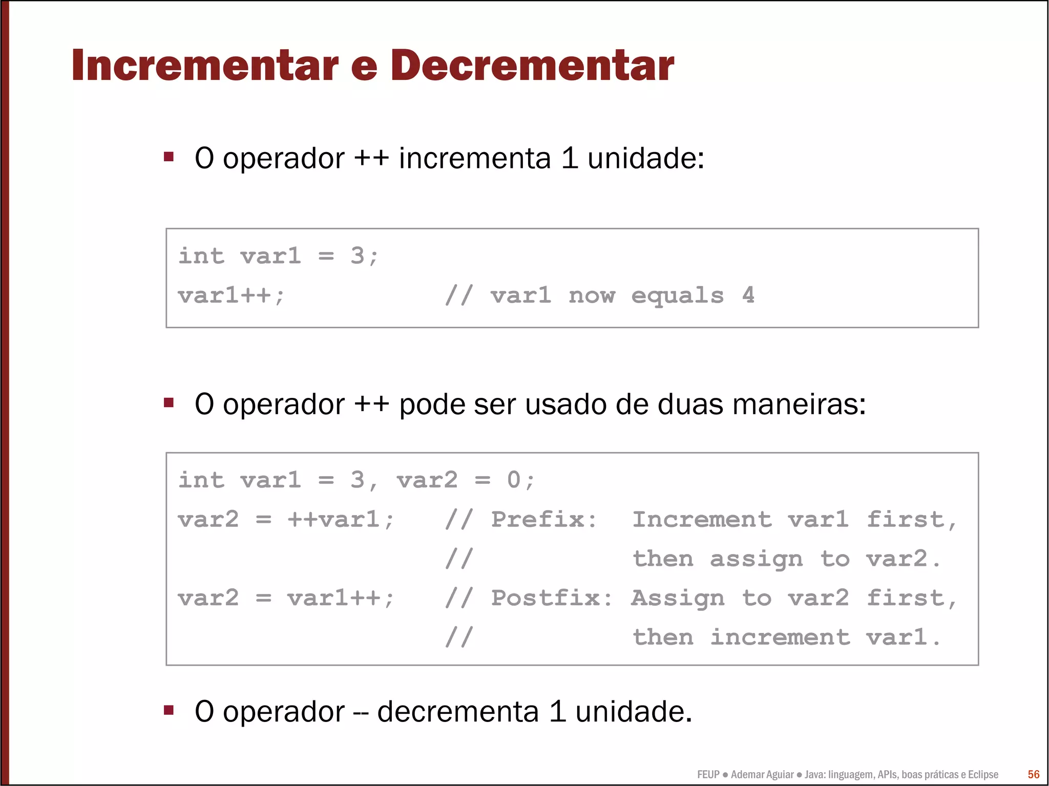 FEUP ● Ademar Aguiar ● Java: linguagem, APIs, boas práticas e Eclipse 56
Incrementar e Decrementar
O operador ++ incrementa 1 unidade:
O operador ++ pode ser usado de duas maneiras:
O operador -- decrementa 1 unidade.
int var1 = 3;
var1++; // var1 now equals 4
int var1 = 3, var2 = 0;
var2 = ++var1; // Prefix: Increment var1 first,
// then assign to var2.
var2 = var1++; // Postfix: Assign to var2 first,
// then increment var1.
 