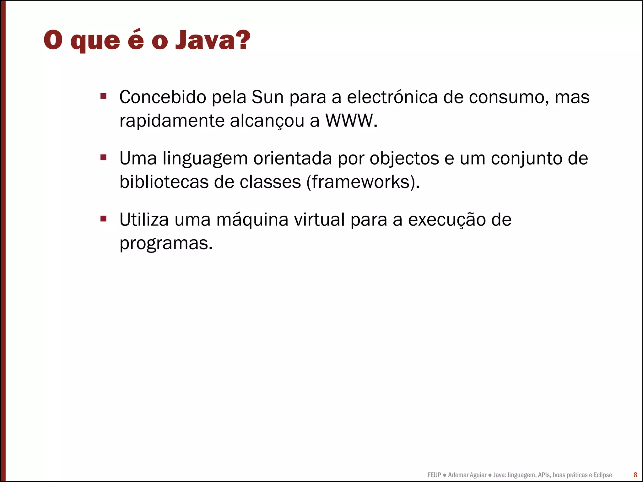 FEUP ● Ademar Aguiar ● Java: linguagem, APIs, boas práticas e Eclipse 8
O que é o Java?
Concebido pela Sun para a electrónica de consumo, mas
rapidamente alcançou a WWW.
Uma linguagem orientada por objectos e um conjunto de
bibliotecas de classes (frameworks).
Utiliza uma máquina virtual para a execução de
programas.
 