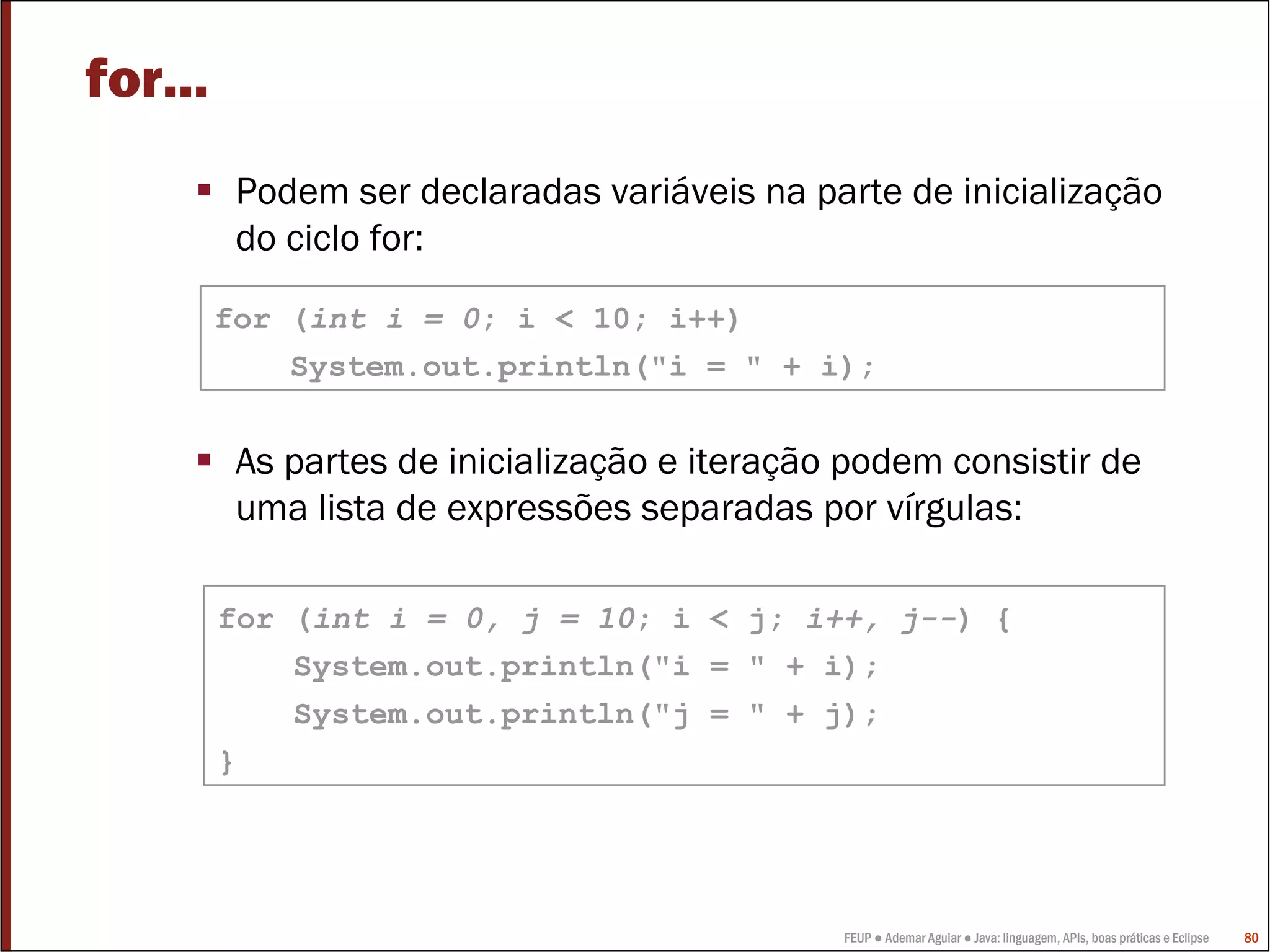 FEUP ● Ademar Aguiar ● Java: linguagem, APIs, boas práticas e Eclipse 80
for...
Podem ser declaradas variáveis na parte de inicialização
do ciclo for:
As partes de inicialização e iteração podem consistir de
uma lista de expressões separadas por vírgulas:
for (int i = 0; i < 10; i++)
System.out.println("i = " + i);
for (int i = 0, j = 10; i < j; i++, j--) {
System.out.println("i = " + i);
System.out.println("j = " + j);
}
 