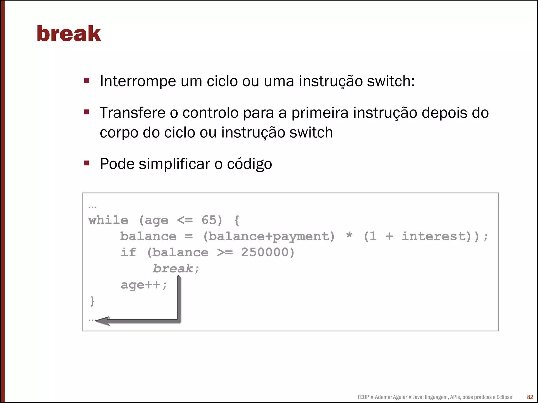 FEUP ● Ademar Aguiar ● Java: linguagem, APIs, boas práticas e Eclipse 82
break
Interrompe um ciclo ou uma instrução switch:
Transfere o controlo para a primeira instrução depois do
corpo do ciclo ou instrução switch
Pode simplificar o código
…
while (age <= 65) {
balance = (balance+payment) * (1 + interest));
if (balance >= 250000)
break;
age++;
}
…
 