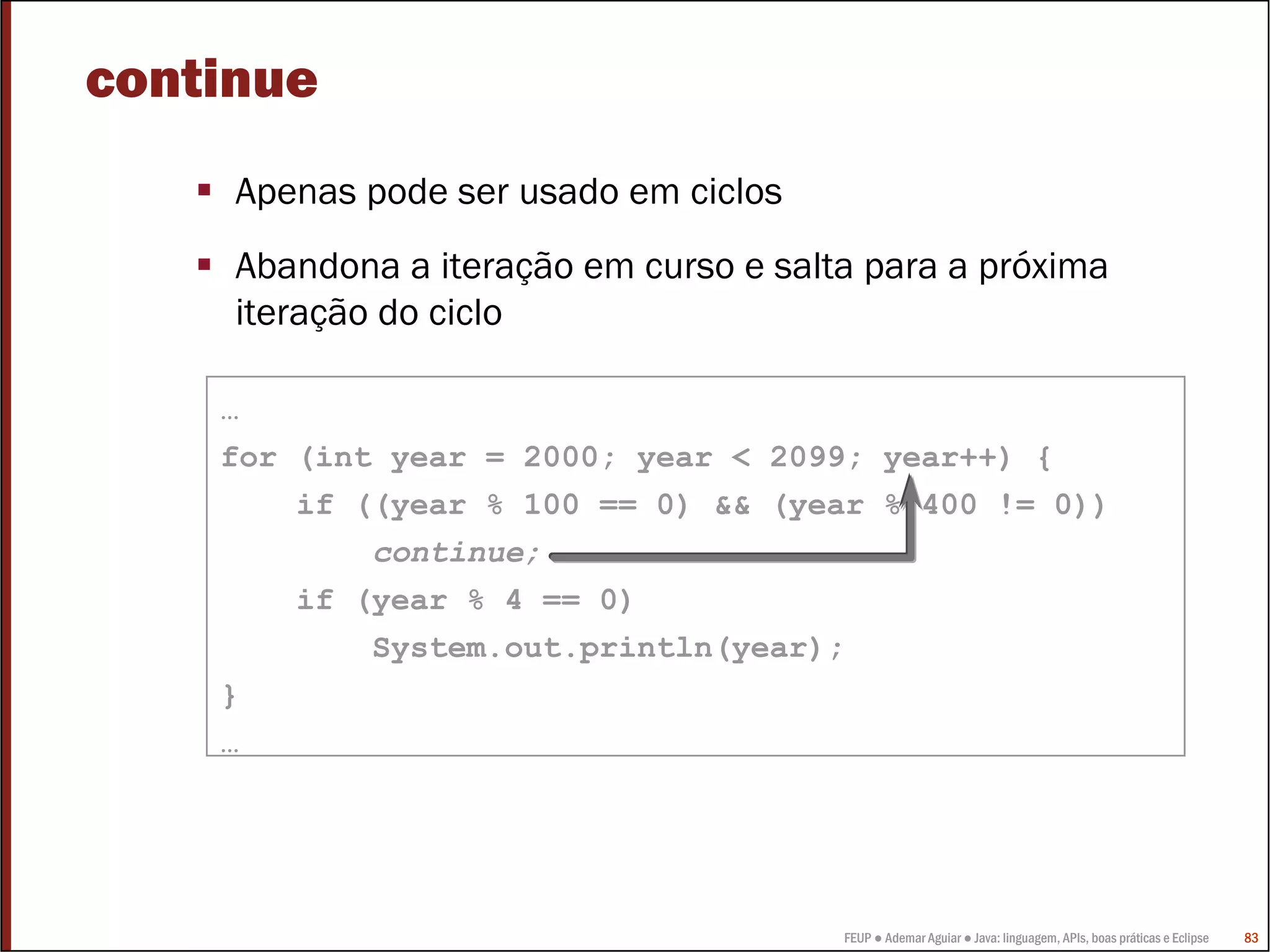 FEUP ● Ademar Aguiar ● Java: linguagem, APIs, boas práticas e Eclipse 83
…
for (int year = 2000; year < 2099; year++) {
if ((year % 100 == 0) && (year % 400 != 0))
continue;
if (year % 4 == 0)
System.out.println(year);
}
…
continue
Apenas pode ser usado em ciclos
Abandona a iteração em curso e salta para a próxima
iteração do ciclo
 