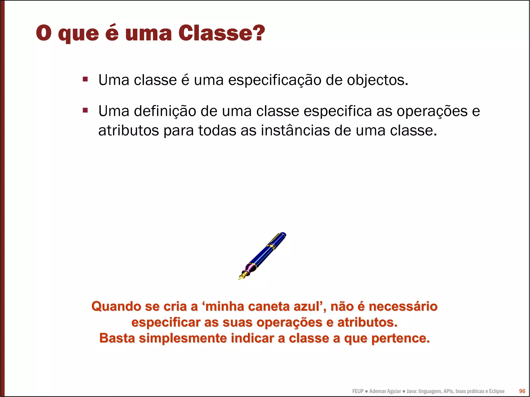 FEUP ● Ademar Aguiar ● Java: linguagem, APIs, boas práticas e Eclipse 96
Quando se cria aQuando se cria a ‘‘minha caneta azulminha caneta azul’’, não, não éé necessnecessááriorio
especificar as suas operaespecificar as suas operaçções e atributos.ões e atributos.
Basta simplesmente indicar a classe a que pertence.Basta simplesmente indicar a classe a que pertence.
O que é uma Classe?
Uma classe é uma especificação de objectos.
Uma definição de uma classe especifica as operações e
atributos para todas as instâncias de uma classe.
 