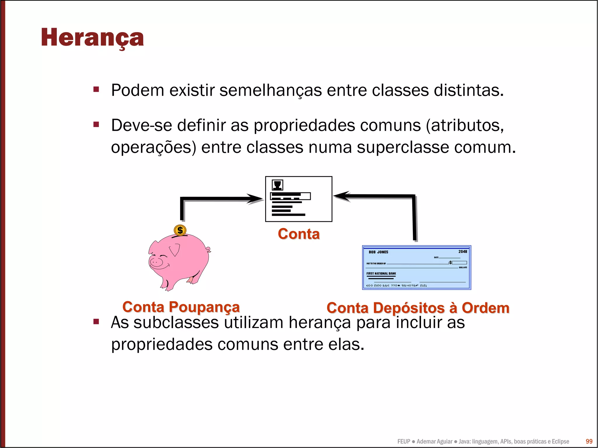 FEUP ● Ademar Aguiar ● Java: linguagem, APIs, boas práticas e Eclipse 99
Herança
Podem existir semelhanças entre classes distintas.
Deve-se definir as propriedades comuns (atributos,
operações) entre classes numa superclasse comum.
As subclasses utilizam herança para incluir as
propriedades comuns entre elas.
Conta PoupanConta Poupanççaa Conta DepConta Depóósitossitos àà OrdemOrdem
ContaConta
 