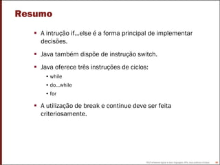 FEUP ● Ademar Aguiar ● Java: linguagem, APIs, boas práticas e Eclipse 85
Resumo
A intrução if...else é a forma principal de implementar
decisões.
Java também dispõe de instrução switch.
Java oferece três instruções de ciclos:
• while
• do…while
• for
A utilização de break e continue deve ser feita
criteriosamente.
 