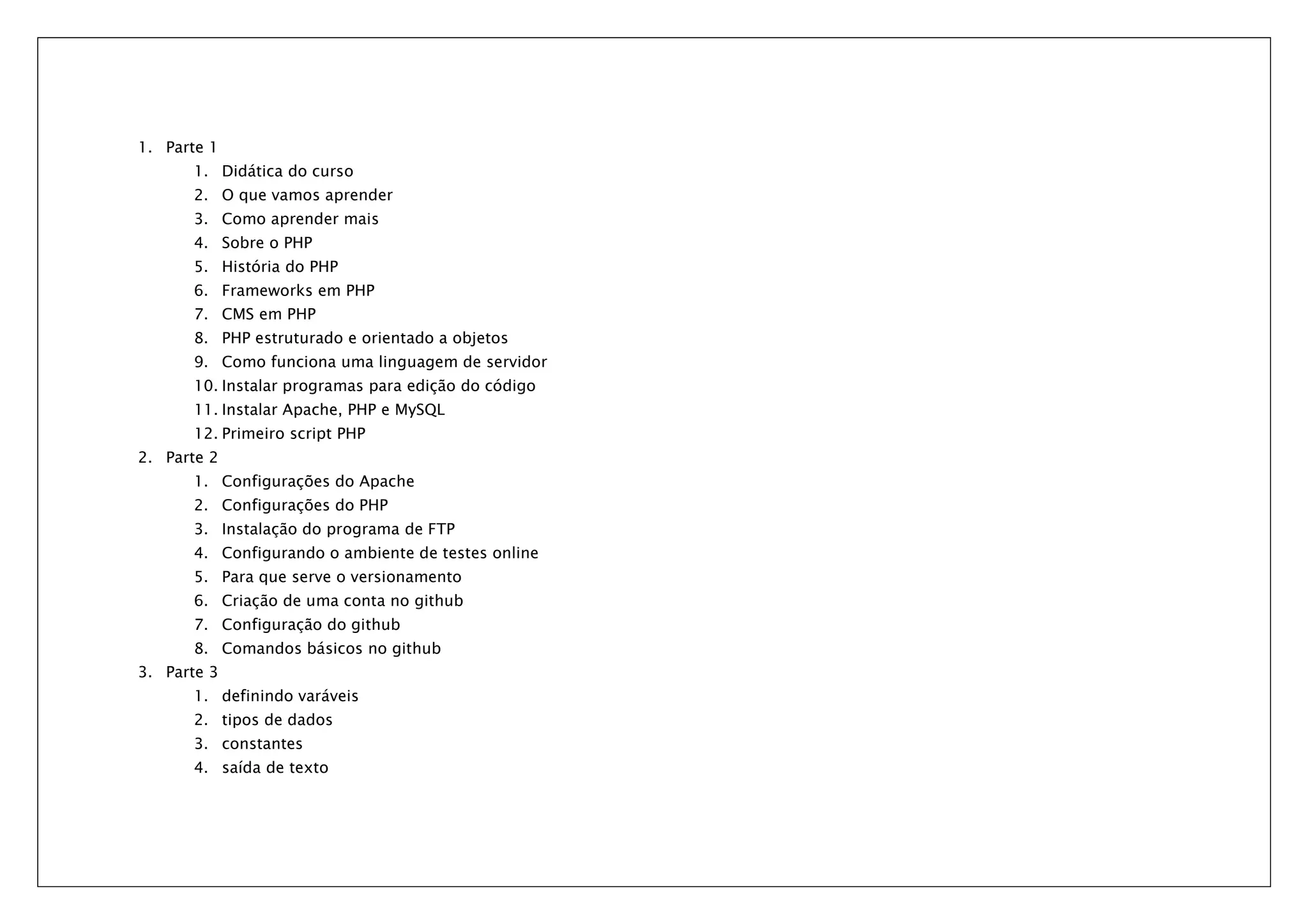 1. Parte 1 1. Didática do curso 2. O que vamos aprender 3. Como aprender mais 4. Sobre o PHP 5. História do PHP 6. Frameworks em PHP 7. CMS em PHP 8. PHP estruturado e orientado a objetos 9. Como funciona uma linguagem de servidor 10. Instalar programas para edição do código 11. Instalar Apache, PHP e MySQL 12. Primeiro script PHP 2. Parte 2 1. Configurações do Apache 2. Configurações do PHP 3. Instalação do programa de FTP 4. Configurando o ambiente de testes online 5. Para que serve o versionamento 6. Criação de uma conta no github 7. Configuração do github 8. Comandos básicos no github 3. Parte 3 1. definindo varáveis 2. tipos de dados 3. constantes 4. saída de texto 