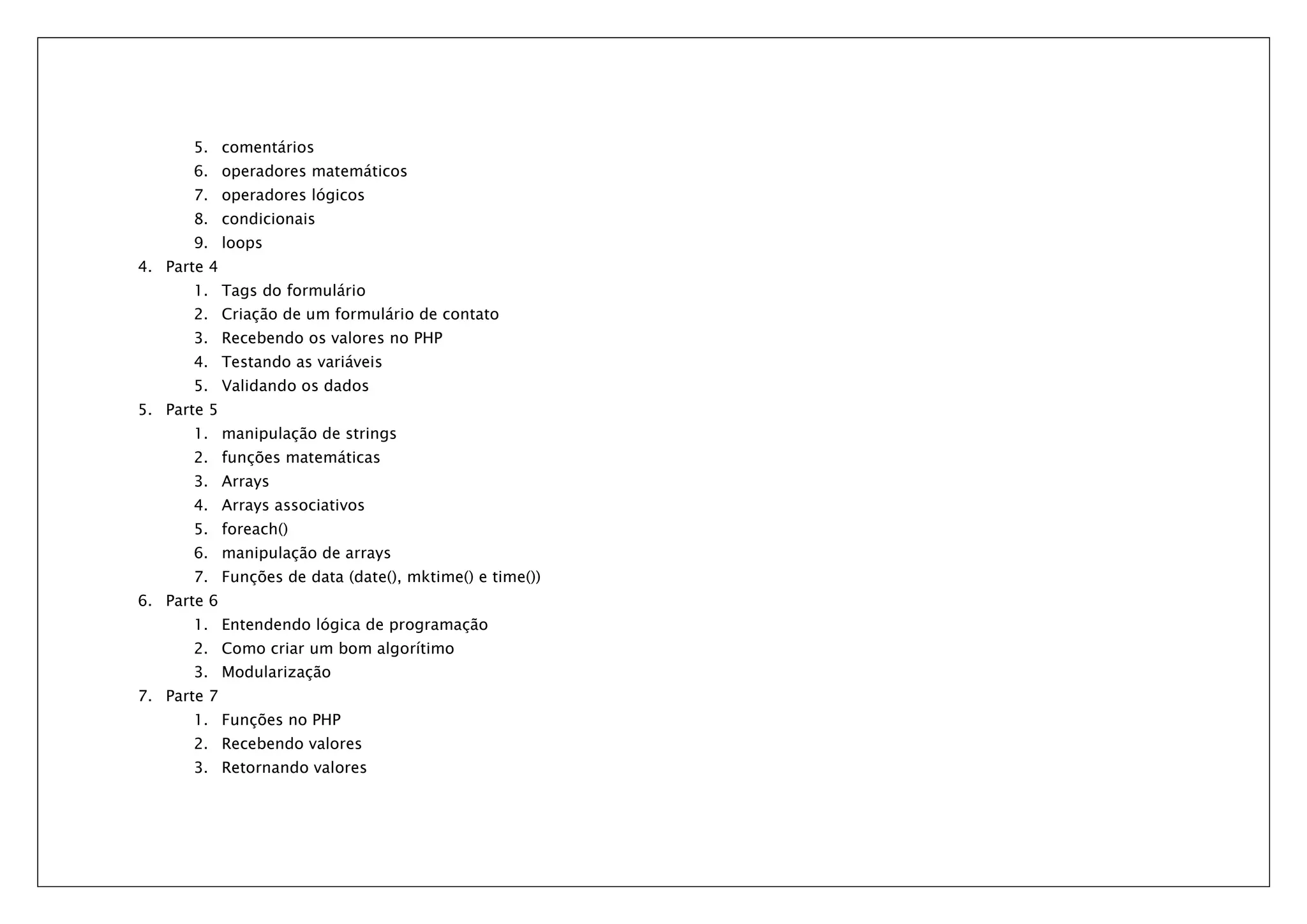 5. comentários 6. operadores matemáticos 7. operadores lógicos 8. condicionais 9. loops 4. Parte 4 1. Tags do formulário 2. Criação de um formulário de contato 3. Recebendo os valores no PHP 4. Testando as variáveis 5. Validando os dados 5. Parte 5 1. manipulação de strings 2. funções matemáticas 3. Arrays 4. Arrays associativos 5. foreach() 6. manipulação de arrays 7. Funções de data (date(), mktime() e time()) 6. Parte 6 1. Entendendo lógica de programação 2. Como criar um bom algorítimo 3. Modularização 7. Parte 7 1. Funções no PHP 2. Recebendo valores 3. Retornando valores 