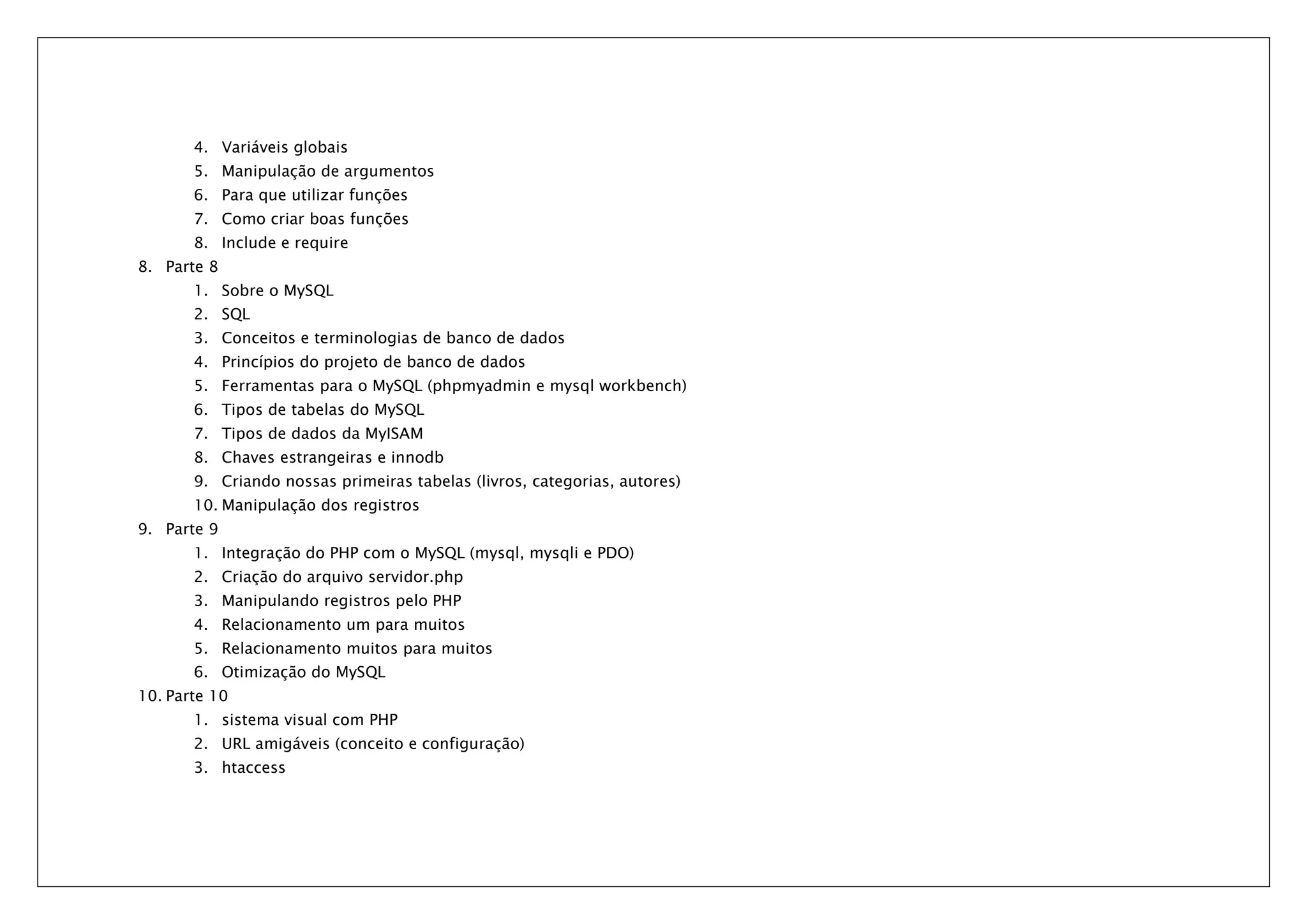 4. Variáveis globais 5. Manipulação de argumentos 6. Para que utilizar funções 7. Como criar boas funções 8. Include e require 8. Parte 8 1. Sobre o MySQL 2. SQL 3. Conceitos e terminologias de banco de dados 4. Princípios do projeto de banco de dados 5. Ferramentas para o MySQL (phpmyadmin e mysql workbench) 6. Tipos de tabelas do MySQL 7. Tipos de dados da MyISAM 8. Chaves estrangeiras e innodb 9. Criando nossas primeiras tabelas (livros, categorias, autores) 10. Manipulação dos registros 9. Parte 9 1. Integração do PHP com o MySQL (mysql, mysqli e PDO) 2. Criação do arquivo servidor.php 3. Manipulando registros pelo PHP 4. Relacionamento um para muitos 5. Relacionamento muitos para muitos 6. Otimização do MySQL 10. Parte 10 1. sistema visual com PHP 2. URL amigáveis (conceito e configuração) 3. htaccess 