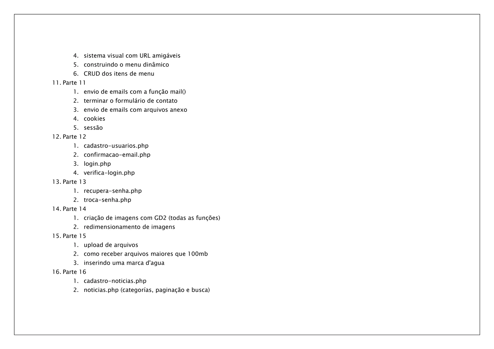 4. sistema visual com URL amigáveis 5. construindo o menu dinâmico 6. CRUD dos itens de menu 11. Parte 11 1. envio de emails com a função mail() 2. terminar o formulário de contato 3. envio de emails com arquivos anexo 4. cookies 5. sessão 12. Parte 12 1. cadastro-usuarios.php 2. confirmacao-email.php 3. login.php 4. verifica-login.php 13. Parte 13 1. recupera-senha.php 2. troca-senha.php 14. Parte 14 1. criação de imagens com GD2 (todas as funções) 2. redimensionamento de imagens 15. Parte 15 1. upload de arquivos 2. como receber arquivos maiores que 100mb 3. inserindo uma marca d'agua 16. Parte 16 1. cadastro-noticias.php 2. noticias.php (categorías, paginação e busca) 