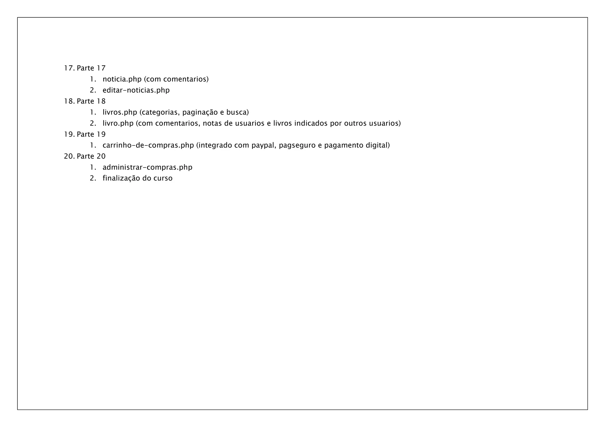 17. Parte 17 1. noticia.php (com comentarios) 2. editar-noticias.php 18. Parte 18 1. livros.php (categorias, paginação e busca) 2. livro.php (com comentarios, notas de usuarios e livros indicados por outros usuarios) 19. Parte 19 1. carrinho-de-compras.php (integrado com paypal, pagseguro e pagamento digital) 20. Parte 20 1. administrar-compras.php 2. finalização do curso 