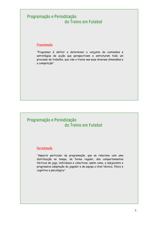 3
Programação e Periodização
do Treino em Futebol
Programação
“Programar é definir e determinar o conjunto de conteúdos e
estratégias de acção que perspectivem e estruturem todo um
processo de trabalho, que vise o treino nas suas diversas dimensões e
a competição”
Programação e Periodização
do Treino em Futebol
Periodização
“Aspecto particular da programação, que se relaciona com uma
distribuição no tempo, de forma regular, dos comportamentos
tácticos de jogo, individuais e colectivos, assim como, a subjacente e
progressiva adaptação do jogador e da equipa a nível técnico, físico e
cognitivo e psicológico”
 
