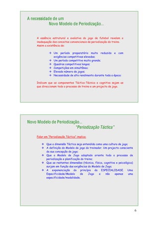 6
A necessidade de um
Novo Modelo de Periodização…
A essência estrutural e evolutiva do jogo de futebol revelam a
inadequação dos conceitos convencionais de periodização do treino.
Assim a existência de:
Um período preparatório muito reduzido e com
exigências competitivas elevadas;
Um período competitivo muito grande;
Quadros competitivos longos;
Competições em simultâneo;
Elevado número de jogos;
Necessidade de alto rendimento durante toda a época:
Indicam que as componentes Táctica-Técnica e cognitiva sejam as
que direccionam todo o processo de treino e um projecto de jogo.
Novo Modelo de Periodização…
“Periodização Táctica”
Falar em “Periodização Táctica” implica:
Que a dimensão Táctica seja entendida como uma cultura de jogo;
A definição do Modelo de jogo do treinador. Um projecto consciente
da sua concepção de jogo;
Que o Modelo de Jogo adoptado oriente todo o processo de
periodização e planificação do treino;
Que as restantes dimensões (técnica, física, cognitiva e psicológica)
surjam em função das exigências do Modelo de Jogo;
A exponenciação do princípio da ESPECIALIDADE. Uma
Especificidade/Modelo de Jogo e não apenas uma
especificidade/modalidade.
 