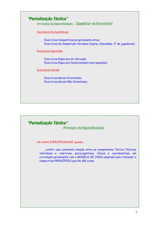 7
“Periodização Táctica”
em busca da Especificidade… Classificar os Exercícios!
Exercícios Competitivos:
Exercícios Competitivos propriamente ditos;
Exercícios de Competição Variados (regras, dimensões, nº de jogadores);
Exercícios Especiais:
Exercícios Especiais de instrução;
Exercícios Especiais Condicionados (com oposição);
Exercícios Gerais:
Exercícios Gerais Orientados;
Exercícios Gerais Não Orientados;
“Periodização Táctica”
…Princípio da Especificidade
Só existe ESPECIFICIDADE quando…
…existir uma constante relação entre as componentes Táctico-Técnicas
individuais e colectivas, psicocognitivas, físicas e coordenativas, em
correlação permanente com o MODELO DE JOGO adoptado pelo treinador e
respectivos PRINCÍPIOS que lhe dão corpo.
 