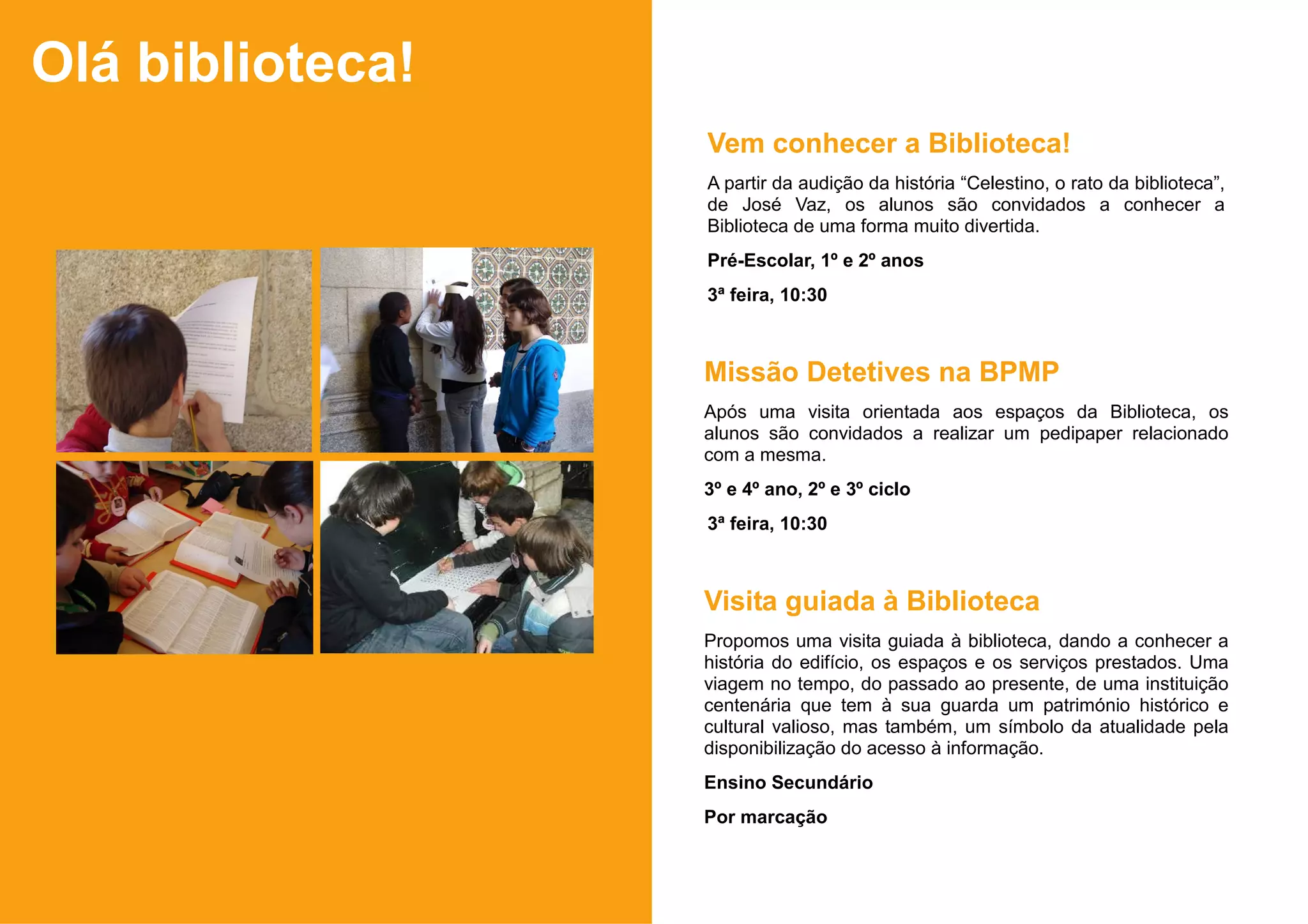 Olá biblioteca!
                  Vem conhecer a Biblioteca!
                  A partir da audição da história “Celestino, o rato da biblioteca”,
                  de José Vaz, os alunos são convidados a conhecer a
                  Biblioteca de uma forma muito divertida.
                  Pré-Escolar, 1º e 2º anos
                  3ª feira, 10:30



                  Missão Detetives na BPMP
                  Após uma visita orientada aos espaços da Biblioteca, os
                  alunos são convidados a realizar um pedipaper relacionado
                  com a mesma.
                  3º e 4º ano, 2º e 3º ciclo
                  3ª feira, 10:30



                  Visita guiada à Biblioteca
                  Propomos uma visita guiada à biblioteca, dando a conhecer a
                  história do edifício, os espaços e os serviços prestados. Uma
                  viagem no tempo, do passado ao presente, de uma instituição
                  centenária que tem à sua guarda um património histórico e
                  cultural valioso, mas também, um símbolo da atualidade pela
                  disponibilização do acesso à informação.
                  Ensino Secundário
                  Por marcação
 