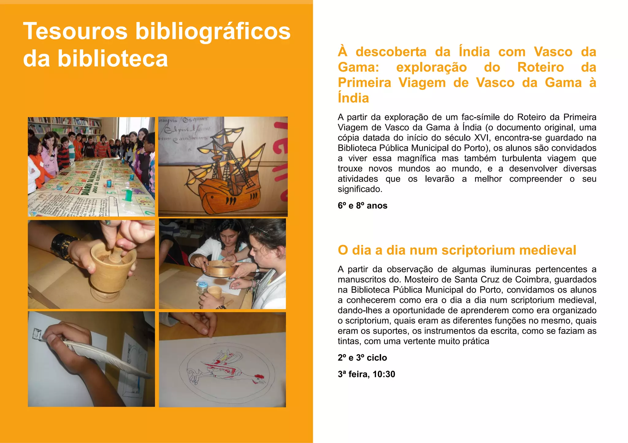 Tesouros bibliográficos
                          À descoberta da Índia com Vasco da
da biblioteca             Gama: exploração do Roteiro da
                          Primeira Viagem de Vasco da Gama à
                          Índia
                          A partir da exploração de um fac-símile do Roteiro da Primeira
                          Viagem de Vasco da Gama à Índia (o documento original, uma
                          cópia datada do início do século XVI, encontra-se guardado na
                          Biblioteca Pública Municipal do Porto), os alunos são convidados
                          a viver essa magnífica mas também turbulenta viagem que
                          trouxe novos mundos ao mundo, e a desenvolver diversas
                          atividades que os levarão a melhor compreender o seu
                          significado.
                          6º e 8º anos




                          O dia a dia num scriptorium medieval
                          A partir da observação de algumas iluminuras pertencentes a
                          manuscritos do. Mosteiro de Santa Cruz de Coimbra, guardados
                          na Biblioteca Pública Municipal do Porto, convidamos os alunos
                          a conhecerem como era o dia a dia num scriptorium medieval,
                          dando-lhes a oportunidade de aprenderem como era organizado
                          o scriptorium, quais eram as diferentes funções no mesmo, quais
                          eram os suportes, os instrumentos da escrita, como se faziam as
                          tintas, com uma vertente muito prática
                          2º e 3º ciclo
                          3ª feira, 10:30
 