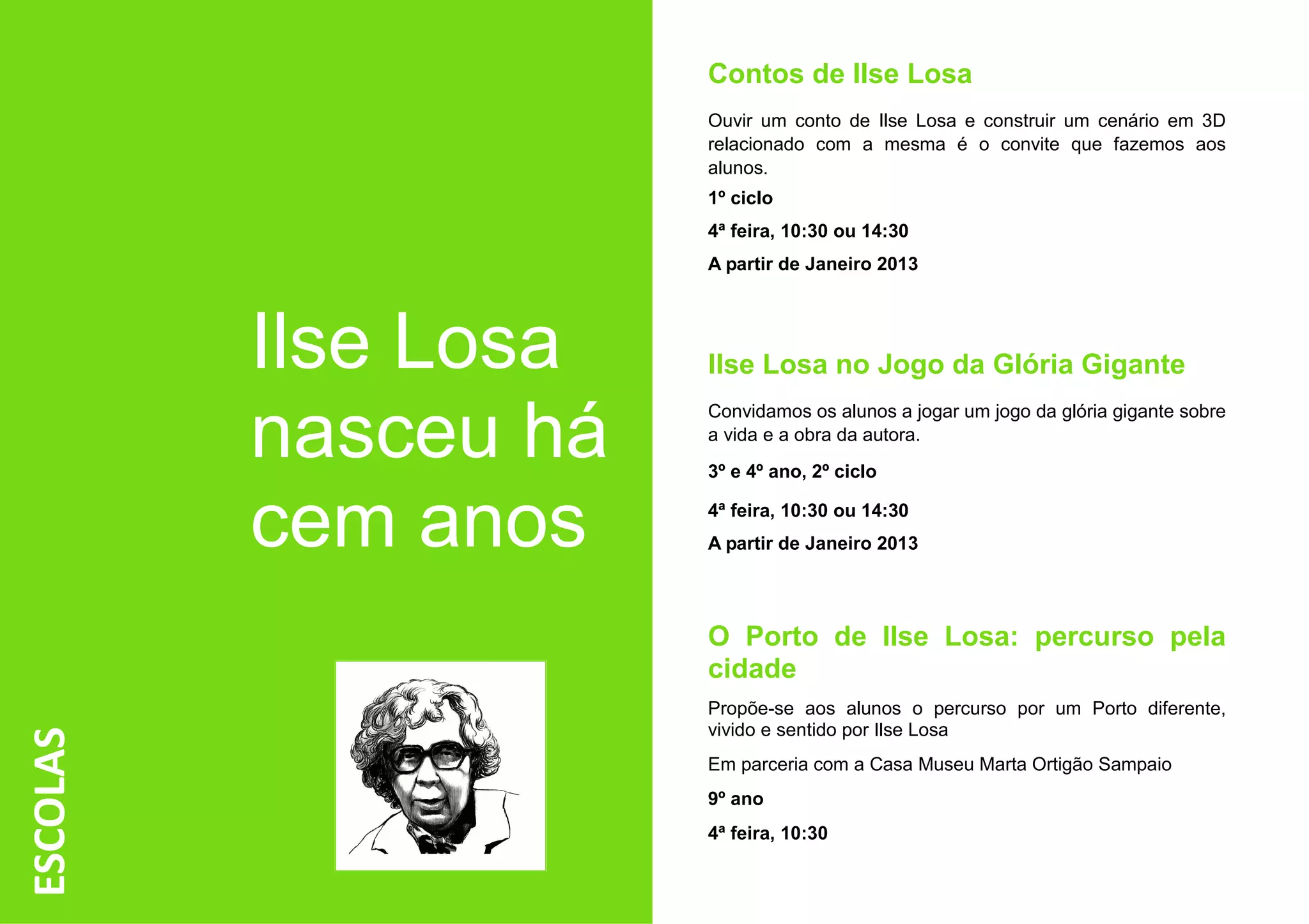 Contos de Ilse Losa
                      Ouvir um conto de Ilse Losa e construir um cenário em 3D
                      relacionado com a mesma é o convite que fazemos aos
                      alunos.
                      1º ciclo
                      4ª feira, 10:30 ou 14:30
                      A partir de Janeiro 2013




          Ilse Losa   Ilse Losa no Jogo da Glória Gigante

          nasceu há
                      Convidamos os alunos a jogar um jogo da glória gigante sobre
                      a vida e a obra da autora.
                      3º e 4º ano, 2º ciclo


          cem anos    4ª feira, 10:30 ou 14:30
                      A partir de Janeiro 2013




                      O Porto de Ilse Losa: percurso pela
                      cidade
                      Propõe-se aos alunos o percurso por um Porto diferente,
                      vivido e sentido por Ilse Losa
ESCOLAS




                      Em parceria com a Casa Museu Marta Ortigão Sampaio
                      9º ano
                      4ª feira, 10:30
 