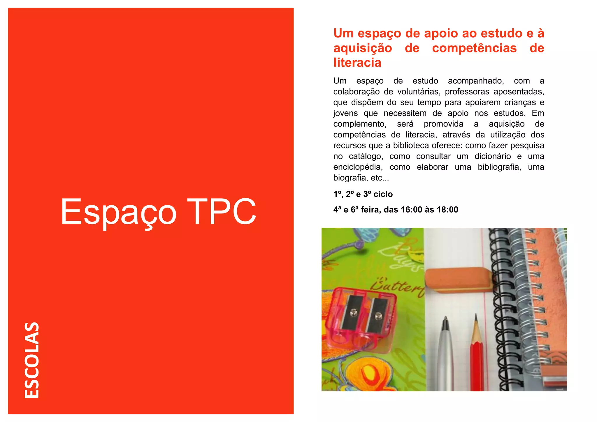 Um espaço de apoio ao estudo e à
                       aquisição de competências de
                       literacia
                       Um espaço de estudo acompanhado, com a
                       colaboração de voluntárias, professoras aposentadas,
                       que dispõem do seu tempo para apoiarem crianças e
                       jovens que necessitem de apoio nos estudos. Em
                       complemento, será promovida a aquisição de
                       competências de literacia, através da utilização dos
                       recursos que a biblioteca oferece: como fazer pesquisa
                       no catálogo, como consultar um dicionário e uma
                       enciclopédia, como elaborar uma bibliografia, uma
                       biografia, etc...
                       1º, 2º e 3º ciclo


          Espaço TPC   4ª e 6ª feira, das 16:00 às 18:00
ESCOLAS
 