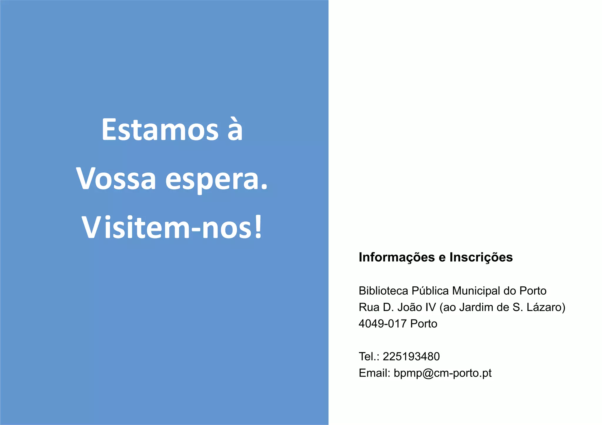 Estamos à
Vossa espera.
Visitem-nos!
                Informações e Inscrições

                Biblioteca Pública Municipal do Porto
                Rua D. João IV (ao Jardim de S. Lázaro)
                4049-017 Porto

                Tel.: 225193480
                Email: bpmp@cm-porto.pt
 