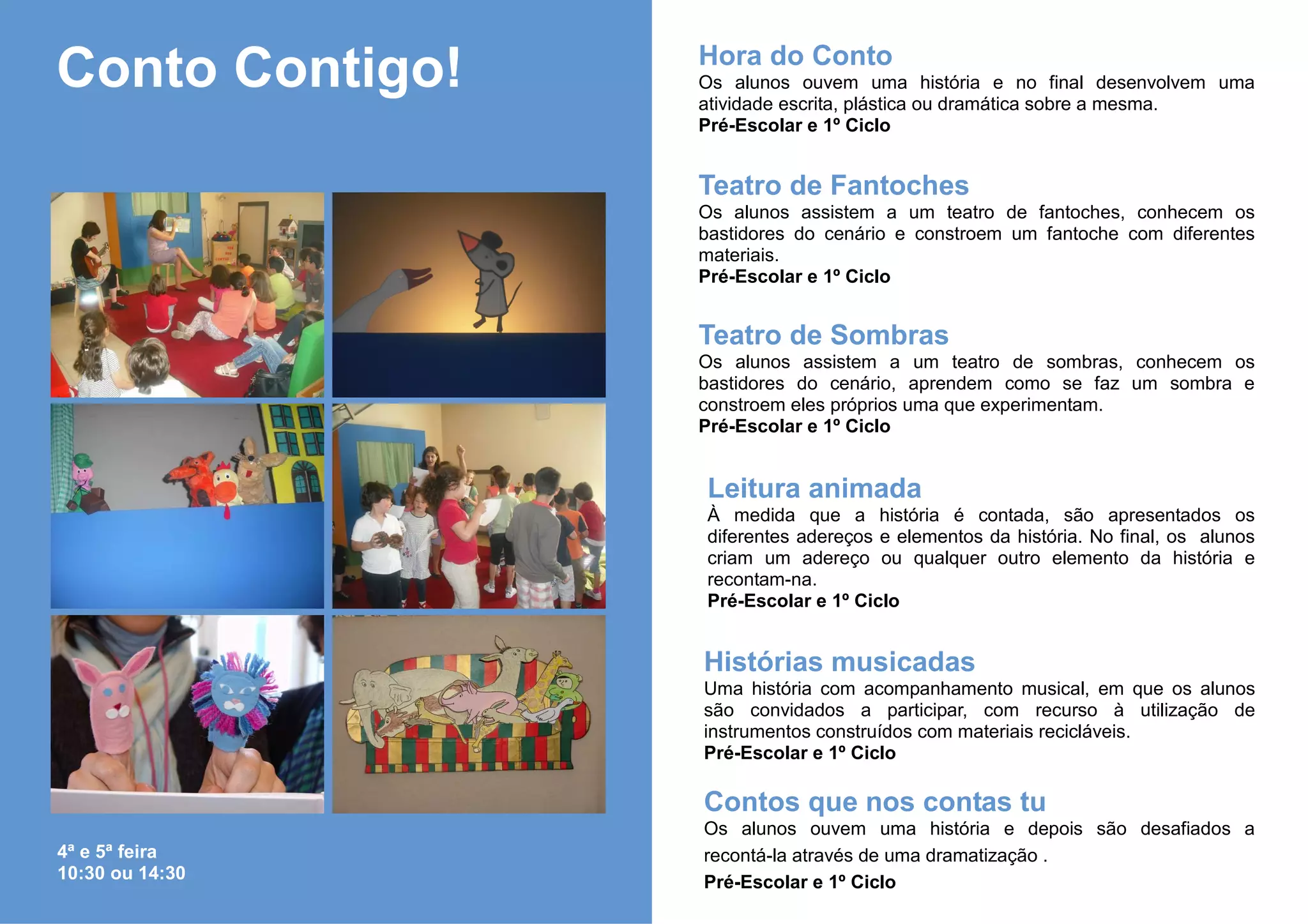 Hora do Conto
Conto Contigo!   Os alunos ouvem uma história e no final desenvolvem uma
                 atividade escrita, plástica ou dramática sobre a mesma.
                 Pré-Escolar e 1º Ciclo


                 Teatro de Fantoches
                 Os alunos assistem a um teatro de fantoches, conhecem os
                 bastidores do cenário e constroem um fantoche com diferentes
                 materiais.
                 Pré-Escolar e 1º Ciclo


                 Teatro de Sombras
                 Os alunos assistem a um teatro de sombras, conhecem os
                 bastidores do cenário, aprendem como se faz um sombra e
                 constroem eles próprios uma que experimentam.
                 Pré-Escolar e 1º Ciclo


                 Leitura animada
                 À medida que a história é contada, são apresentados os
                 diferentes adereços e elementos da história. No final, os alunos
                 criam um adereço ou qualquer outro elemento da história e
                 recontam-na.
                 Pré-Escolar e 1º Ciclo


                 Histórias musicadas
                 Uma história com acompanhamento musical, em que os alunos
                 são convidados a participar, com recurso à utilização de
                 instrumentos construídos com materiais recicláveis.
                 Pré-Escolar e 1º Ciclo

                 Contos que nos contas tu
                 Os alunos ouvem uma história e depois são desafiados a
4ª e 5ª feira    recontá-la através de uma dramatização .
10:30 ou 14:30   Pré-Escolar e 1º Ciclo
 