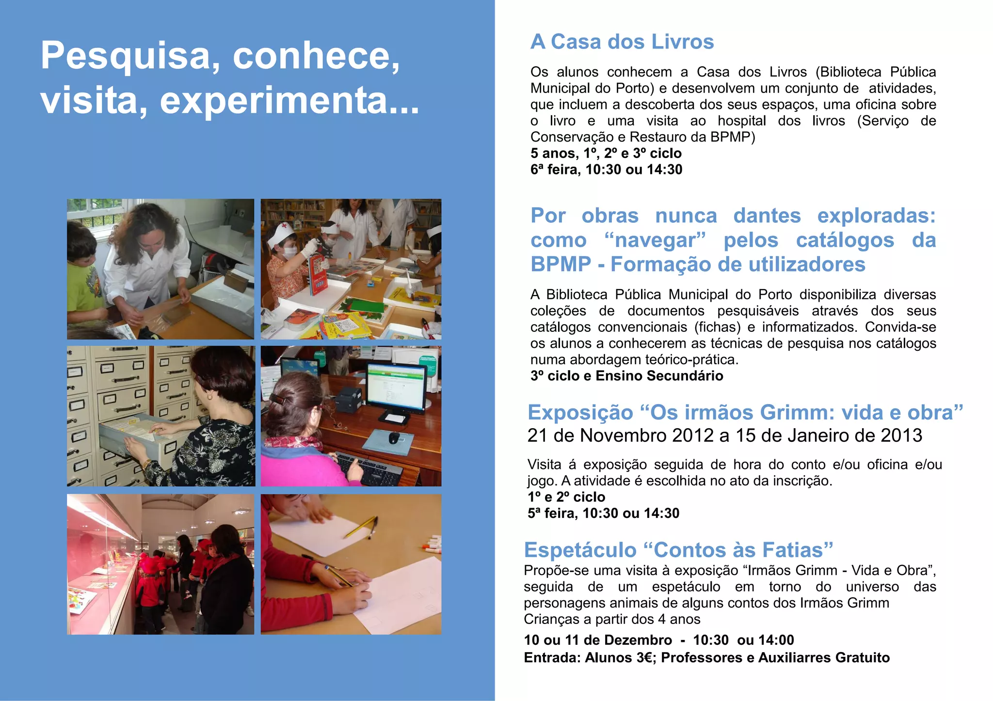 A Casa dos Livros
Pesquisa, conhece,       Os alunos conhecem a Casa dos Livros (Biblioteca Pública
                         Municipal do Porto) e desenvolvem um conjunto de atividades,
visita, experimenta...   que incluem a descoberta dos seus espaços, uma oficina sobre
                         o livro e uma visita ao hospital dos livros (Serviço de
                         Conservação e Restauro da BPMP)
                         5 anos, 1º, 2º e 3º ciclo
                         6ª feira, 10:30 ou 14:30


                         Por obras nunca dantes exploradas:
                         como “navegar” pelos catálogos da
                         BPMP - Formação de utilizadores
                         A Biblioteca Pública Municipal do Porto disponibiliza diversas
                         coleções de documentos pesquisáveis através dos seus
                         catálogos convencionais (fichas) e informatizados. Convida-se
                         os alunos a conhecerem as técnicas de pesquisa nos catálogos
                         numa abordagem teórico-prática.
                         3º ciclo e Ensino Secundário

                         Exposição “Os irmãos Grimm: vida e obra”
                         21 de Novembro 2012 a 15 de Janeiro de 2013
                         Visita á exposição seguida de hora do conto e/ou oficina e/ou
                         jogo. A atividade é escolhida no ato da inscrição.
                         1º e 2º ciclo
                         5ª feira, 10:30 ou 14:30

                         Espetáculo “Contos às Fatias”
                         Propõe-se uma visita à exposição “Irmãos Grimm - Vida e Obra”,
                         seguida de um espetáculo em torno do universo das
                         personagens animais de alguns contos dos Irmãos Grimm
                         Crianças a partir dos 4 anos
                         10 ou 11 de Dezembro - 10:30 ou 14:00
                         Entrada: Alunos 3€; Professores e Auxiliarres Gratuito
 