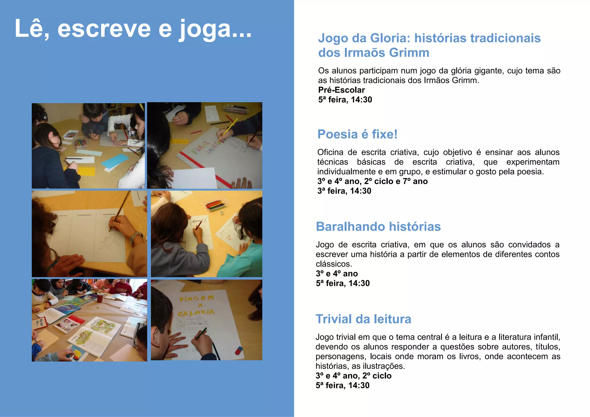 Lê, escreve e joga...   Jogo da Gloria: histórias tradicionais
                        dos Irmaõs Grimm
                        Os alunos participam num jogo da glória gigante, cujo tema são
                        as histórias tradicionais dos Irmãos Grimm.
                        Pré-Escolar
                        5ª feira, 14:30



                        Poesia é fixe!
                        Oficina de escrita criativa, cujo objetivo é ensinar aos alunos
                        técnicas básicas de escrita criativa, que experimentam
                        individualmente e em grupo, e estimular o gosto pela poesia.
                        3º e 4º ano, 2º ciclo e 7º ano
                        3ª feira, 14:30



                        Baralhando histórias
                        Jogo de escrita criativa, em que os alunos são convidados a
                        escrever uma história a partir de elementos de diferentes contos
                        clássicos.
                        3º e 4º ano
                        5ª feira, 14:30



                        Trivial da leitura
                        Jogo trivial em que o tema central é a leitura e a literatura infantil,
                        devendo os alunos responder a questões sobre autores, títulos,
                        personagens, locais onde moram os livros, onde acontecem as
                        histórias, as ilustrações.
                        3º e 4º ano, 2º ciclo
                        5ª feira, 14:30
 