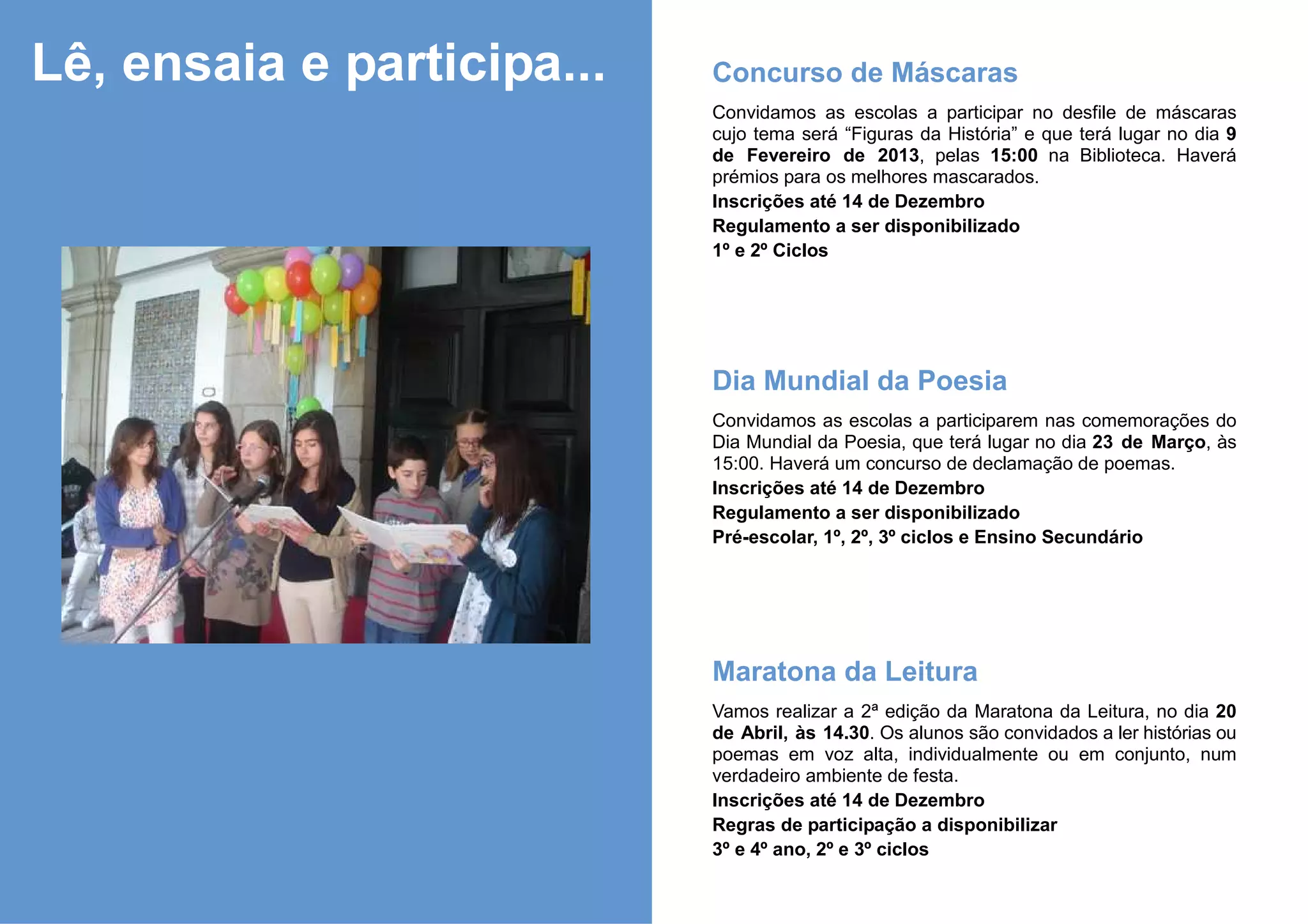 Lê, ensaia e participa...   Concurso de Máscaras
                            Convidamos as escolas a participar no desfile de máscaras
                            cujo tema será “Figuras da História” e que terá lugar no dia 9
                            de Fevereiro de 2013, pelas 15:00 na Biblioteca. Haverá
                            prémios para os melhores mascarados.
                            Inscrições até 14 de Dezembro
                            Regulamento a ser disponibilizado
                            1º e 2º Ciclos




                            Dia Mundial da Poesia
                            Convidamos as escolas a participarem nas comemorações do
                            Dia Mundial da Poesia, que terá lugar no dia 23 de Março, às
                            15:00. Haverá um concurso de declamação de poemas.
                            Inscrições até 14 de Dezembro
                            Regulamento a ser disponibilizado
                            Pré-escolar, 1º, 2º, 3º ciclos e Ensino Secundário




                            Maratona da Leitura
                            Vamos realizar a 2ª edição da Maratona da Leitura, no dia 20
                            de Abril, às 14.30. Os alunos são convidados a ler histórias ou
                            poemas em voz alta, individualmente ou em conjunto, num
                            verdadeiro ambiente de festa.
                            Inscrições até 14 de Dezembro
                            Regras de participação a disponibilizar
                            3º e 4º ano, 2º e 3º ciclos
 