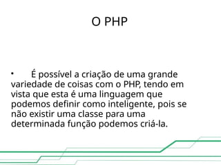 O PHP

É possível a criação de uma grande
variedade de coisas com o PHP, tendo em
vista que esta é uma linguagem que
podemos definir como inteligente, pois se
não existir uma classe para uma
determinada função podemos criá-la.
 