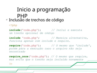 Inicio a programação
PHP

Inclusão de trechos de código
<?php
include('code.php'); // Inclui e executa
um trecho opcional de código
include 'code.php'; // Maneira alternativa,
funciona apenas com include e require.
require('code.php'); // O mesmo que 'include',
porém pára a execução caso o arquivo não seja
encontrado
require_once('code.php'); // O mesmo que require,
mas evita que o trecho seja incluído novamente
?>
 