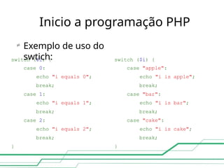 Inicio a programação PHP
switch ($i) { switch ($i) {
case 0: case "apple":
echo "i equals 0"; echo "i is apple";
break; break;
case 1: case "bar":
echo "i equals 1"; echo "i is bar";
break; break;
case 2: case "cake":
echo "i equals 2"; echo "i is cake";
break; break;
} }

Exemplo de uso do
swtich:
 