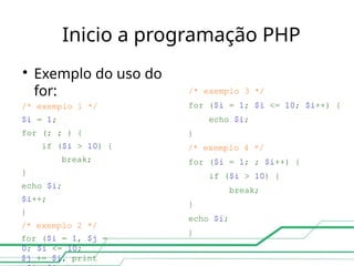Inicio a programação PHP
/* exemplo 3 */
for ($i = 1; $i <= 10; $i++) {
echo $i;
}
/* exemplo 4 */
for ($i = 1; ; $i++) {
if ($i > 10) {
break;
}
echo $i;
}

Exemplo do uso do
for:
/* exemplo 1 */
$i = 1;
for (; ; ) {
if ($i > 10) {
break;
}
echo $i;
$i++;
}
/* exemplo 2 */
for ($i = 1, $j =
0; $i <= 10;
$j += $i, print
 
