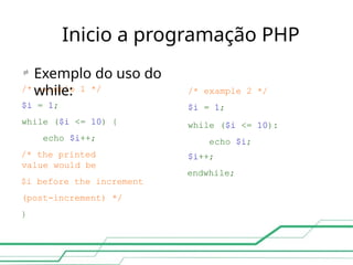 Inicio a programação PHP
/* example 2 */
$i = 1;
while ($i <= 10):
echo $i;
$i++;
endwhile;
/* example 1 */
$i = 1;
while ($i <= 10) {
echo $i++;
/* the printed
value would be
$i before the increment
(post-increment) */
}

Exemplo do uso do
while:
 
