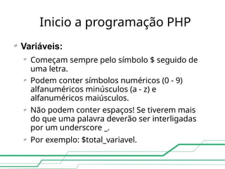 Inicio a programação PHP

Variáveis:




Começam sempre pelo símbolo $ seguido de
uma letra.
Podem conter símbolos numéricos (0 - 9)
alfanuméricos minúsculos (a - z) e
alfanuméricos maiúsculos.
Não podem conter espaços! Se tiverem mais
do que uma palavra deverão ser interligadas
por um underscore _.
Por exemplo: $total_variavel.
 