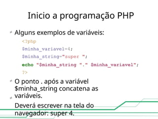 Inicio a programação PHP



Alguns exemplos de variáveis:
<?php
$minha_variavel=4;
$minha_string="super ";
echo "$minha_string "." $minha_variavel";
?>
O ponto . após a variável
$minha_string concatena as
variáveis.
Deverá escrever na tela do
navegador: super 4.
 