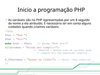Inicio a programação PHP

As variáveis são no PHP representadas por um $ seguido
do nome a ela atribuído. É necessário ter em conta alguns
cuidados quando criamos variáveis:
<?php
$var = "Bom ";
$Var = "dia!";
echo $var . $Var; // Exibe "Bom dia!"
$25arrobas = "Ainda por cumprir!";
// INVÁLIDO - Nenhum nome de variável pode
// começar por uma expressão numérica
$_25arrobas = "Quase na linha!"; // VÁLIDO - Nome começa por _
?>
 