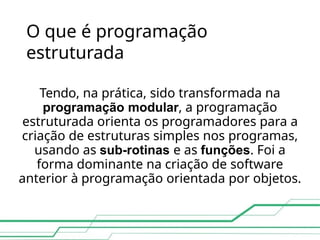 O que é programação
estruturada
Tendo, na prática, sido transformada na
programação modular, a programação
estruturada orienta os programadores para a
criação de estruturas simples nos programas,
usando as sub-rotinas e as funções. Foi a
forma dominante na criação de software
anterior à programação orientada por objetos.
 