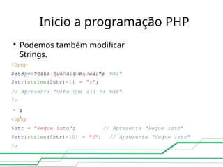 Inicio a programação PHP

Podemos também modificar
Strings.
<?php
$str = "Olha que alí há mal";
// Apresenta "Olha que
$str{strlen($str)-1} =
alí há
"r";
mal"
// Apresenta "Olha que
?>
alí há mar"

o
u
// Apresenta "Pegue isto"
// Apresenta "Segue isto"
<?php
$str = "Pegue isto";
$str{strlen($str)-10} = "S";
?>
 