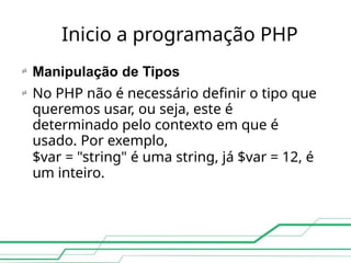 Inicio a programação PHP
 Manipulação de Tipos
No PHP não é necessário definir o tipo que
queremos usar, ou seja, este é
determinado pelo contexto em que é
usado. Por exemplo,
$var = "string" é uma string, já $var = 12, é
um inteiro.

 