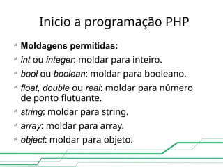 Inicio a programação PHP







Moldagens permitidas:
int ou integer: moldar para inteiro.
bool ou boolean: moldar para booleano.
float, double ou real: moldar para número
de ponto flutuante.
string: moldar para string.
array: moldar para array.
object: moldar para objeto.
 