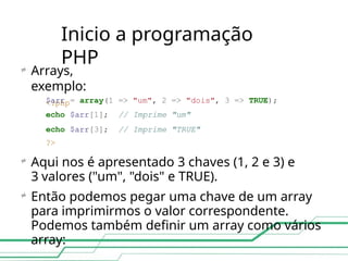 Inicio a programação
PHP

Arrays,
exemplo:
<?php
$arr = array(1 => "um", 2 => "dois", 3 => TRUE);
echo $arr[1]; // Imprime "um"
echo
?>
$arr[3]; // Imprime "TRUE"

Aqui nos é apresentado 3 chaves (1, 2 e 3) e
3 valores ("um", "dois" e TRUE).
Então podemos pegar uma chave de um array
para imprimirmos o valor correspondente.
Podemos também definir um array como vários
array:

 