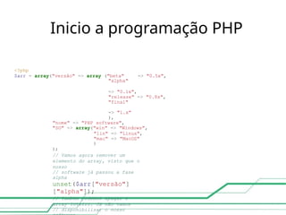 Inicio a programação PHP
<?php
$arr = array("versão" => array ("beta" => "0.5x",
"alpha"
=> "0.1x",
"release" => "0.8x",
"final"
=> "1.x"
),
"nome" => "PHP software",
"SO" => array("win" => "Windows",
"lin" => "Linux",
"mac" => "MacOS"
)
);
// Vamos agora remover um
elemento do array, visto que o
nosso
// software já passou a fase
alpha
unset($arr["versão"]
["alpha"]);
// Também podemos apagar o
array inteiro. Já não vamos
// disponibilizar o nosso
 